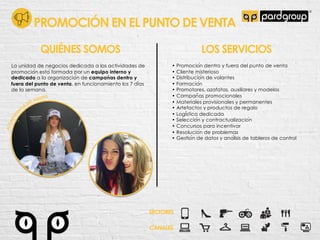 PROMOCIÓN EN EL PUNTO DE VENTA
La unidad de negocios dedicada a las actividades de
promocio!n esta! formada por un equipo interno y
dedicado a la organizacio!n de campan!as dentro y
fuera del punto de venta, en funcionamiento los 7 di!as
de la semana.
QUIÉNES SOMOS LOS SERVICIOS
• Promocio!n dentro y fuera del punto de venta
• Cliente misterioso
• Distribucio!n de volantes
• Formacio!n
• Promotores, azafatas, auxiliares y modelos
• Campan"as promocionales
• Materiales provisionales y permanentes
• Artefactos y productos de regalo
• Logi!stica dedicada
• Seleccio!n y contractualizacio!n
• Concursos para incentivar
• Resolucio!n de problemas
• Gestio!n de datos y ana!lisis de tableros de control
SECTORES
CANALES
 