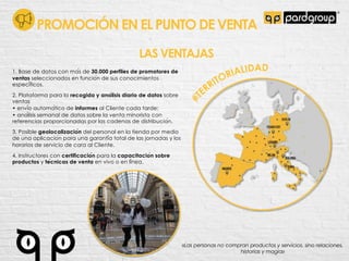 LAS VENTAJAS
1. Base de datos con ma!s de 30.000 perfiles de promotores de
ventas seleccionados en funcio!n de sus conocimientos
especi!ficos.
2. Plataforma para la recogida y ana!lisis diario de datos sobre
ventas
• envi!o automa!tico de informes al Cliente cada tarde;
• ana!lisis semanal de datos sobre la venta minorista con
referencias proporcionadas por las cadenas de distribucio!n.
3. Posible geolocalizacio!n del personal en la tienda por medio
de una aplicacio!n para una garanti!a total de las jornadas y los
horarios de servicio de cara al Cliente.
4. Instructores con certificacio!n para la capacitacio!n sobre
productos y te!cnicas de venta en vivo o en li!nea.
«Las personas no compran productos y servicios, sino relaciones,
historias y magia»
PROMOCIÓN EN EL PUNTO DE VENTA
 