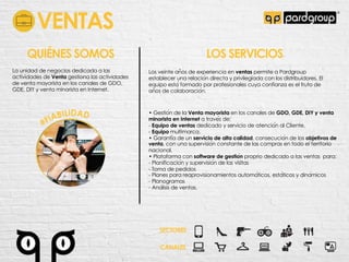 VENTAS
La unidad de negocios dedicada a las
actividades de Venta gestiona las actividades
de venta mayorista en los canales de GDO,
GDE, DIY y venta minorista en Internet.
QUIÉNES SOMOS LOS SERVICIOS
Los veinte an!os de experiencia en ventas permite a Pardgroup
establecer una relacio"n directa y privilegiada con los distribuidores. El
equipo esta" formado por profesionales cuya confianza es el fruto de
an!os de colaboracio"n.
• Gestio"n de la Venta mayorista en los canales de GDO, GDE, DIY y venta
minorista en Internet a trave"s de:
- Equipo de ventas dedicado y servicio de atencio"n al Cliente.
- Equipo multimarca.
• Garanti"a de un servicio de alta calidad, consecucio"n de los objetivos de
venta, con una supervisio"n constante de las compras en todo el territorio
nacional.
• Plataforma con software de gestio!n proprio dedicado a las ventas para:
- Planificacio"n y supervisio"n de las visitas
- Toma de pedidos
- Planes para reaprovisionamientos automa"ticos, esta"ticos y dina"micos
- Planogramas
- Ana"lisis de ventas.
SECTORES
CANALES
 