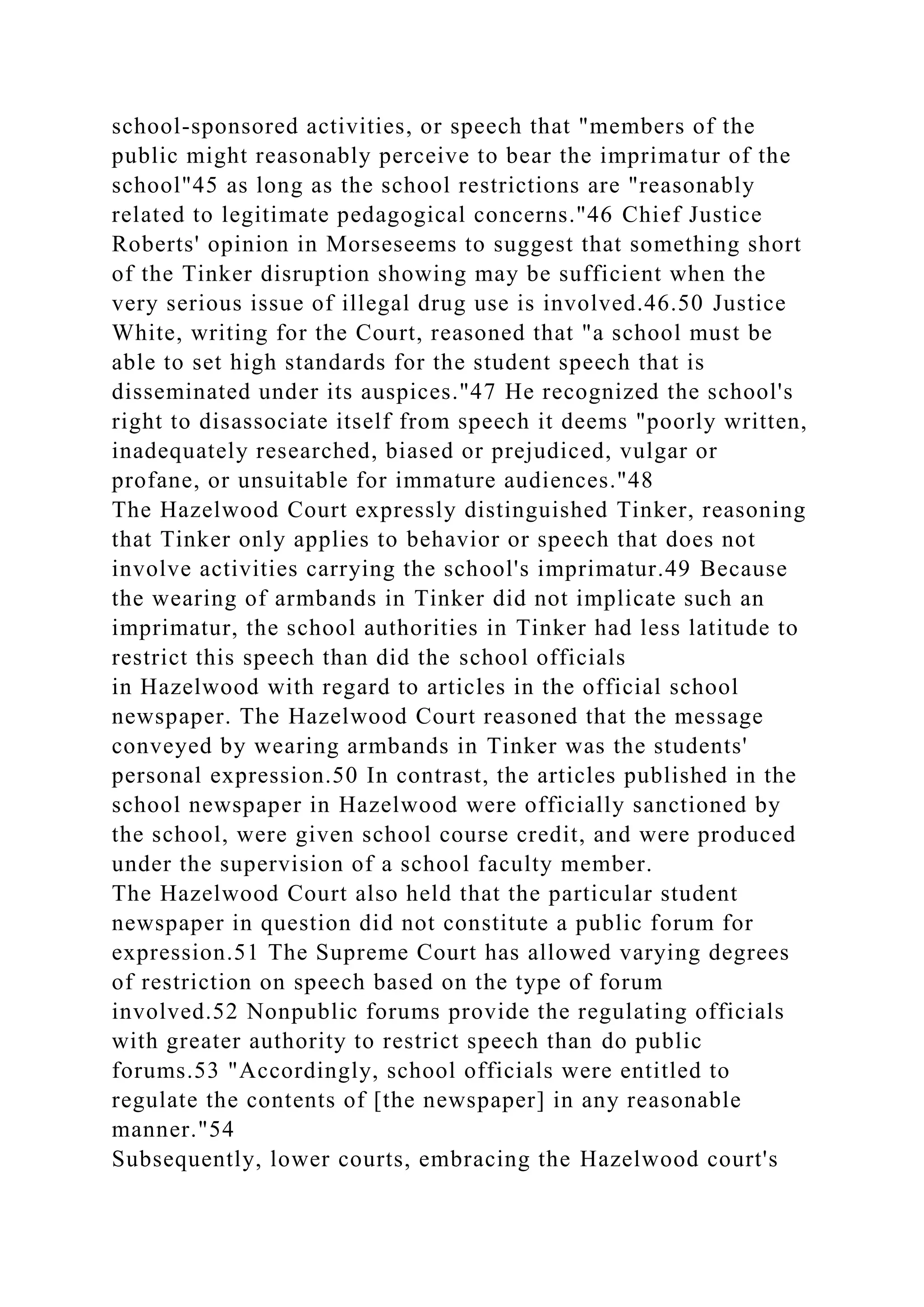 school-sponsored activities, or speech that "members of the
public might reasonably perceive to bear the imprimatur of the
school"45 as long as the school restrictions are "reasonably
related to legitimate pedagogical concerns."46 Chief Justice
Roberts' opinion in Morseseems to suggest that something short
of the Tinker disruption showing may be sufficient when the
very serious issue of illegal drug use is involved.46.50 Justice
White, writing for the Court, reasoned that "a school must be
able to set high standards for the student speech that is
disseminated under its auspices."47 He recognized the school's
right to disassociate itself from speech it deems "poorly written,
inadequately researched, biased or prejudiced, vulgar or
profane, or unsuitable for immature audiences."48
The Hazelwood Court expressly distinguished Tinker, reasoning
that Tinker only applies to behavior or speech that does not
involve activities carrying the school's imprimatur.49 Because
the wearing of armbands in Tinker did not implicate such an
imprimatur, the school authorities in Tinker had less latitude to
restrict this speech than did the school officials
in Hazelwood with regard to articles in the official school
newspaper. The Hazelwood Court reasoned that the message
conveyed by wearing armbands in Tinker was the students'
personal expression.50 In contrast, the articles published in the
school newspaper in Hazelwood were officially sanctioned by
the school, were given school course credit, and were produced
under the supervision of a school faculty member.
The Hazelwood Court also held that the particular student
newspaper in question did not constitute a public forum for
expression.51 The Supreme Court has allowed varying degrees
of restriction on speech based on the type of forum
involved.52 Nonpublic forums provide the regulating officials
with greater authority to restrict speech than do public
forums.53 "Accordingly, school officials were entitled to
regulate the contents of [the newspaper] in any reasonable
manner."54
Subsequently, lower courts, embracing the Hazelwood court's
 