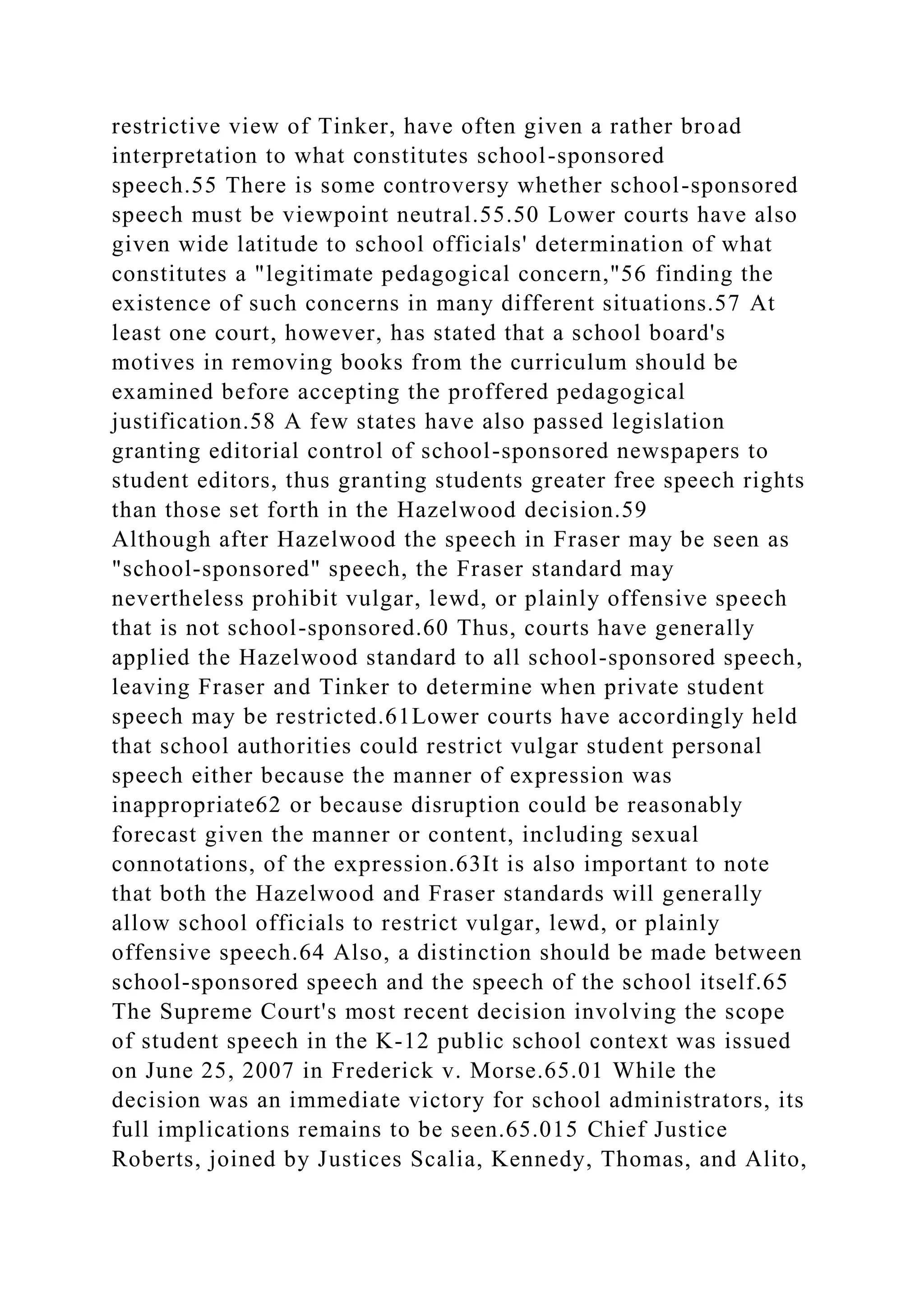 restrictive view of Tinker, have often given a rather broad
interpretation to what constitutes school-sponsored
speech.55 There is some controversy whether school-sponsored
speech must be viewpoint neutral.55.50 Lower courts have also
given wide latitude to school officials' determination of what
constitutes a "legitimate pedagogical concern,"56 finding the
existence of such concerns in many different situations.57 At
least one court, however, has stated that a school board's
motives in removing books from the curriculum should be
examined before accepting the proffered pedagogical
justification.58 A few states have also passed legislation
granting editorial control of school-sponsored newspapers to
student editors, thus granting students greater free speech rights
than those set forth in the Hazelwood decision.59
Although after Hazelwood the speech in Fraser may be seen as
"school-sponsored" speech, the Fraser standard may
nevertheless prohibit vulgar, lewd, or plainly offensive speech
that is not school-sponsored.60 Thus, courts have generally
applied the Hazelwood standard to all school-sponsored speech,
leaving Fraser and Tinker to determine when private student
speech may be restricted.61Lower courts have accordingly held
that school authorities could restrict vulgar student personal
speech either because the manner of expression was
inappropriate62 or because disruption could be reasonably
forecast given the manner or content, including sexual
connotations, of the expression.63It is also important to note
that both the Hazelwood and Fraser standards will generally
allow school officials to restrict vulgar, lewd, or plainly
offensive speech.64 Also, a distinction should be made between
school-sponsored speech and the speech of the school itself.65
The Supreme Court's most recent decision involving the scope
of student speech in the K-12 public school context was issued
on June 25, 2007 in Frederick v. Morse.65.01 While the
decision was an immediate victory for school administrators, its
full implications remains to be seen.65.015 Chief Justice
Roberts, joined by Justices Scalia, Kennedy, Thomas, and Alito,
 