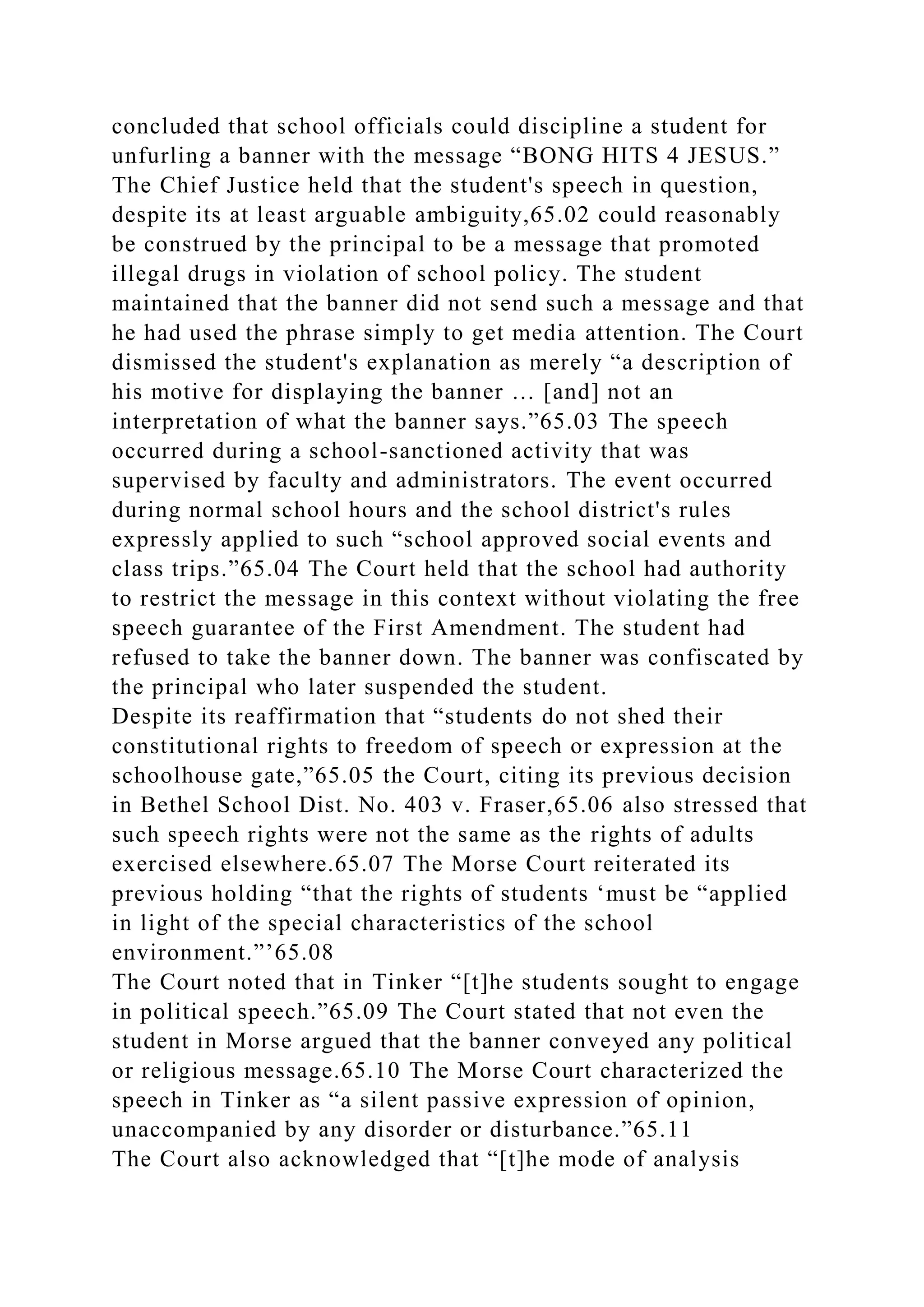concluded that school officials could discipline a student for
unfurling a banner with the message “BONG HITS 4 JESUS.”
The Chief Justice held that the student's speech in question,
despite its at least arguable ambiguity,65.02 could reasonably
be construed by the principal to be a message that promoted
illegal drugs in violation of school policy. The student
maintained that the banner did not send such a message and that
he had used the phrase simply to get media attention. The Court
dismissed the student's explanation as merely “a description of
his motive for displaying the banner … [and] not an
interpretation of what the banner says.”65.03 The speech
occurred during a school-sanctioned activity that was
supervised by faculty and administrators. The event occurred
during normal school hours and the school district's rules
expressly applied to such “school approved social events and
class trips.”65.04 The Court held that the school had authority
to restrict the message in this context without violating the free
speech guarantee of the First Amendment. The student had
refused to take the banner down. The banner was confiscated by
the principal who later suspended the student.
Despite its reaffirmation that “students do not shed their
constitutional rights to freedom of speech or expression at the
schoolhouse gate,”65.05 the Court, citing its previous decision
in Bethel School Dist. No. 403 v. Fraser,65.06 also stressed that
such speech rights were not the same as the rights of adults
exercised elsewhere.65.07 The Morse Court reiterated its
previous holding “that the rights of students ‘must be “applied
in light of the special characteristics of the school
environment.”’65.08
The Court noted that in Tinker “[t]he students sought to engage
in political speech.”65.09 The Court stated that not even the
student in Morse argued that the banner conveyed any political
or religious message.65.10 The Morse Court characterized the
speech in Tinker as “a silent passive expression of opinion,
unaccompanied by any disorder or disturbance.”65.11
The Court also acknowledged that “[t]he mode of analysis
 