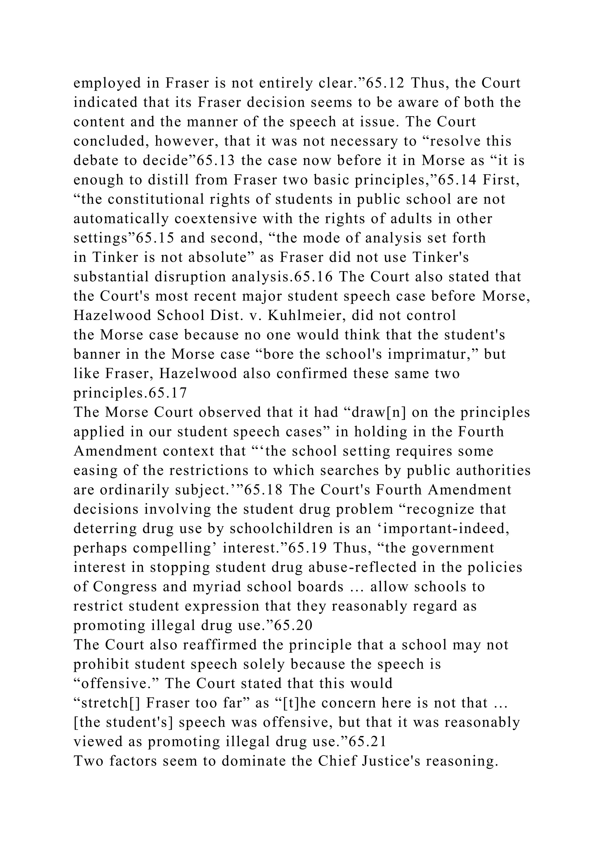 employed in Fraser is not entirely clear.”65.12 Thus, the Court
indicated that its Fraser decision seems to be aware of both the
content and the manner of the speech at issue. The Court
concluded, however, that it was not necessary to “resolve this
debate to decide”65.13 the case now before it in Morse as “it is
enough to distill from Fraser two basic principles,”65.14 First,
“the constitutional rights of students in public school are not
automatically coextensive with the rights of adults in other
settings”65.15 and second, “the mode of analysis set forth
in Tinker is not absolute” as Fraser did not use Tinker's
substantial disruption analysis.65.16 The Court also stated that
the Court's most recent major student speech case before Morse,
Hazelwood School Dist. v. Kuhlmeier, did not control
the Morse case because no one would think that the student's
banner in the Morse case “bore the school's imprimatur,” but
like Fraser, Hazelwood also confirmed these same two
principles.65.17
The Morse Court observed that it had “draw[n] on the principles
applied in our student speech cases” in holding in the Fourth
Amendment context that “‘the school setting requires some
easing of the restrictions to which searches by public authorities
are ordinarily subject.’”65.18 The Court's Fourth Amendment
decisions involving the student drug problem “recognize that
deterring drug use by schoolchildren is an ‘important-indeed,
perhaps compelling’ interest.”65.19 Thus, “the government
interest in stopping student drug abuse-reflected in the policies
of Congress and myriad school boards … allow schools to
restrict student expression that they reasonably regard as
promoting illegal drug use.”65.20
The Court also reaffirmed the principle that a school may not
prohibit student speech solely because the speech is
“offensive.” The Court stated that this would
“stretch[] Fraser too far” as “[t]he concern here is not that …
[the student's] speech was offensive, but that it was reasonably
viewed as promoting illegal drug use.”65.21
Two factors seem to dominate the Chief Justice's reasoning.
 