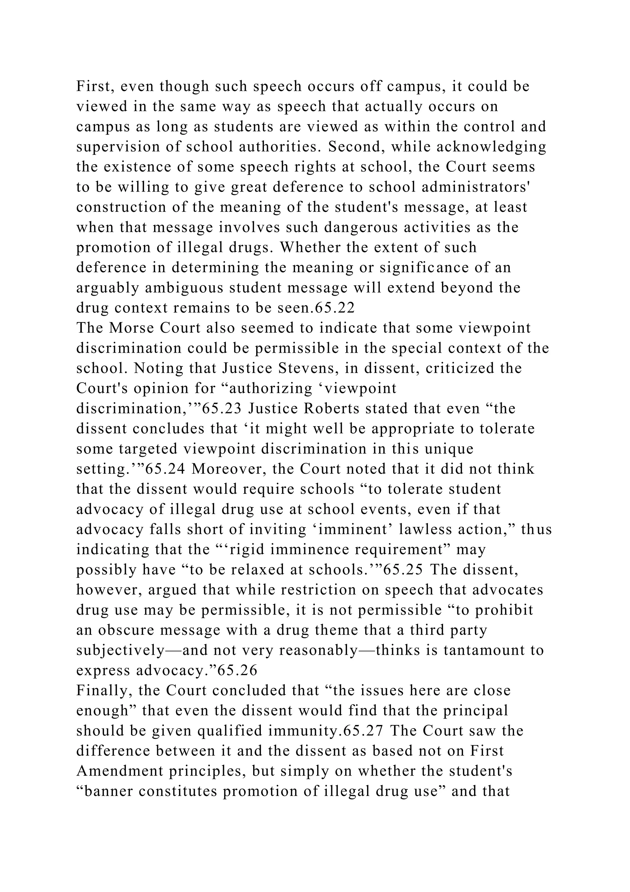 First, even though such speech occurs off campus, it could be
viewed in the same way as speech that actually occurs on
campus as long as students are viewed as within the control and
supervision of school authorities. Second, while acknowledging
the existence of some speech rights at school, the Court seems
to be willing to give great deference to school administrators'
construction of the meaning of the student's message, at least
when that message involves such dangerous activities as the
promotion of illegal drugs. Whether the extent of such
deference in determining the meaning or significance of an
arguably ambiguous student message will extend beyond the
drug context remains to be seen.65.22
The Morse Court also seemed to indicate that some viewpoint
discrimination could be permissible in the special context of the
school. Noting that Justice Stevens, in dissent, criticized the
Court's opinion for “authorizing ‘viewpoint
discrimination,’”65.23 Justice Roberts stated that even “the
dissent concludes that ‘it might well be appropriate to tolerate
some targeted viewpoint discrimination in this unique
setting.’”65.24 Moreover, the Court noted that it did not think
that the dissent would require schools “to tolerate student
advocacy of illegal drug use at school events, even if that
advocacy falls short of inviting ‘imminent’ lawless action,” thus
indicating that the “‘rigid imminence requirement” may
possibly have “to be relaxed at schools.’”65.25 The dissent,
however, argued that while restriction on speech that advocates
drug use may be permissible, it is not permissible “to prohibit
an obscure message with a drug theme that a third party
subjectively—and not very reasonably—thinks is tantamount to
express advocacy.”65.26
Finally, the Court concluded that “the issues here are close
enough” that even the dissent would find that the principal
should be given qualified immunity.65.27 The Court saw the
difference between it and the dissent as based not on First
Amendment principles, but simply on whether the student's
“banner constitutes promotion of illegal drug use” and that
 