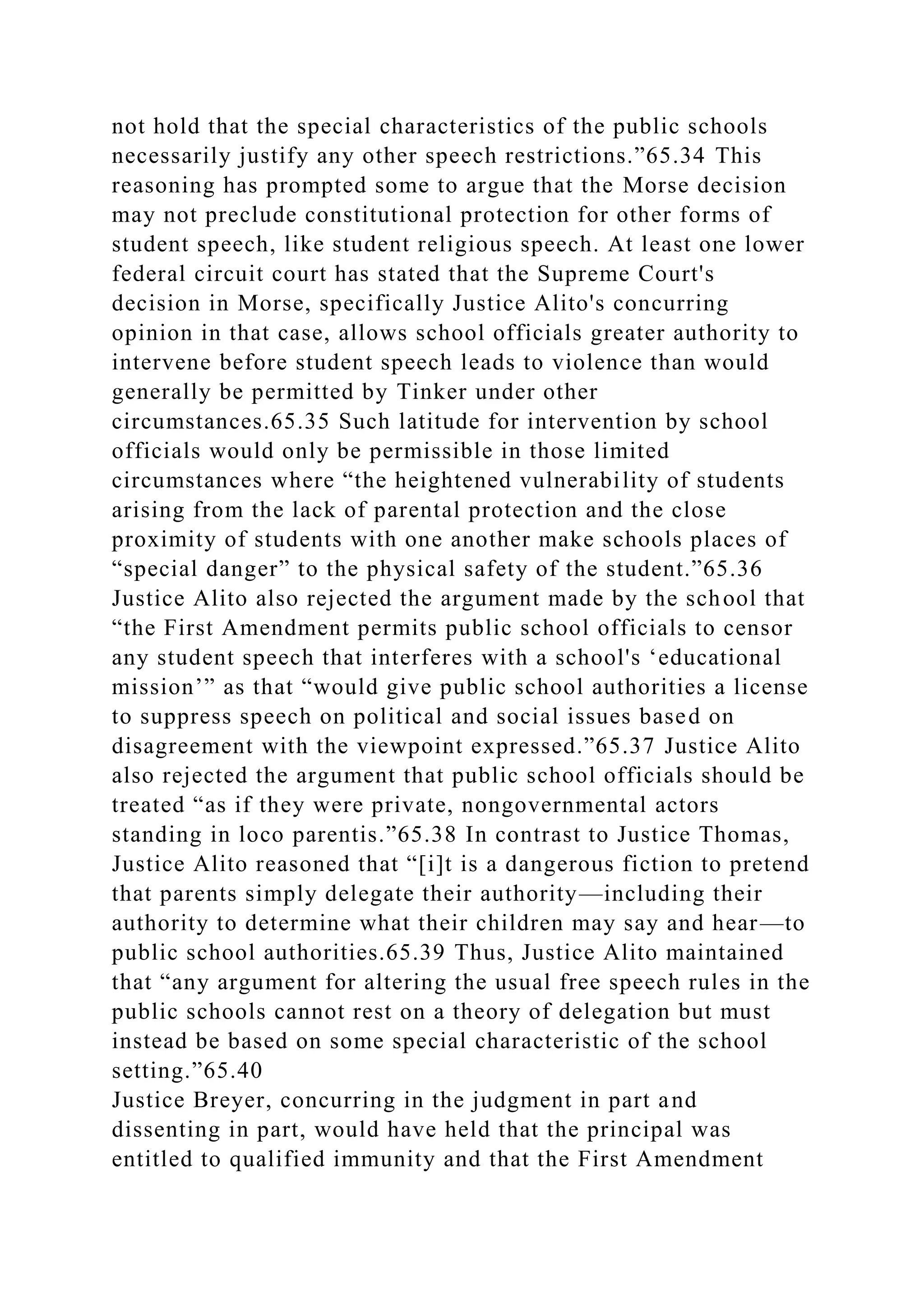 not hold that the special characteristics of the public schools
necessarily justify any other speech restrictions.”65.34 This
reasoning has prompted some to argue that the Morse decision
may not preclude constitutional protection for other forms of
student speech, like student religious speech. At least one lower
federal circuit court has stated that the Supreme Court's
decision in Morse, specifically Justice Alito's concurring
opinion in that case, allows school officials greater authority to
intervene before student speech leads to violence than would
generally be permitted by Tinker under other
circumstances.65.35 Such latitude for intervention by school
officials would only be permissible in those limited
circumstances where “the heightened vulnerability of students
arising from the lack of parental protection and the close
proximity of students with one another make schools places of
“special danger” to the physical safety of the student.”65.36
Justice Alito also rejected the argument made by the school that
“the First Amendment permits public school officials to censor
any student speech that interferes with a school's ‘educational
mission’” as that “would give public school authorities a license
to suppress speech on political and social issues based on
disagreement with the viewpoint expressed.”65.37 Justice Alito
also rejected the argument that public school officials should be
treated “as if they were private, nongovernmental actors
standing in loco parentis.”65.38 In contrast to Justice Thomas,
Justice Alito reasoned that “[i]t is a dangerous fiction to pretend
that parents simply delegate their authority—including their
authority to determine what their children may say and hear—to
public school authorities.65.39 Thus, Justice Alito maintained
that “any argument for altering the usual free speech rules in the
public schools cannot rest on a theory of delegation but must
instead be based on some special characteristic of the school
setting.”65.40
Justice Breyer, concurring in the judgment in part and
dissenting in part, would have held that the principal was
entitled to qualified immunity and that the First Amendment
 
