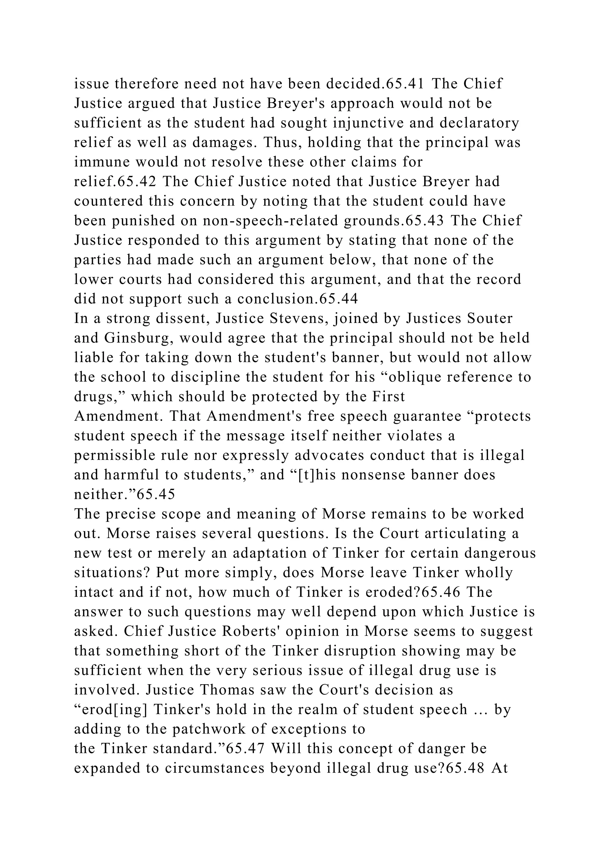 issue therefore need not have been decided.65.41 The Chief
Justice argued that Justice Breyer's approach would not be
sufficient as the student had sought injunctive and declaratory
relief as well as damages. Thus, holding that the principal was
immune would not resolve these other claims for
relief.65.42 The Chief Justice noted that Justice Breyer had
countered this concern by noting that the student could have
been punished on non-speech-related grounds.65.43 The Chief
Justice responded to this argument by stating that none of the
parties had made such an argument below, that none of the
lower courts had considered this argument, and that the record
did not support such a conclusion.65.44
In a strong dissent, Justice Stevens, joined by Justices Souter
and Ginsburg, would agree that the principal should not be held
liable for taking down the student's banner, but would not allow
the school to discipline the student for his “oblique reference to
drugs,” which should be protected by the First
Amendment. That Amendment's free speech guarantee “protects
student speech if the message itself neither violates a
permissible rule nor expressly advocates conduct that is illegal
and harmful to students,” and “[t]his nonsense banner does
neither.”65.45
The precise scope and meaning of Morse remains to be worked
out. Morse raises several questions. Is the Court articulating a
new test or merely an adaptation of Tinker for certain dangerous
situations? Put more simply, does Morse leave Tinker wholly
intact and if not, how much of Tinker is eroded?65.46 The
answer to such questions may well depend upon which Justice is
asked. Chief Justice Roberts' opinion in Morse seems to suggest
that something short of the Tinker disruption showing may be
sufficient when the very serious issue of illegal drug use is
involved. Justice Thomas saw the Court's decision as
“erod[ing] Tinker's hold in the realm of student speech … by
adding to the patchwork of exceptions to
the Tinker standard.”65.47 Will this concept of danger be
expanded to circumstances beyond illegal drug use?65.48 At
 