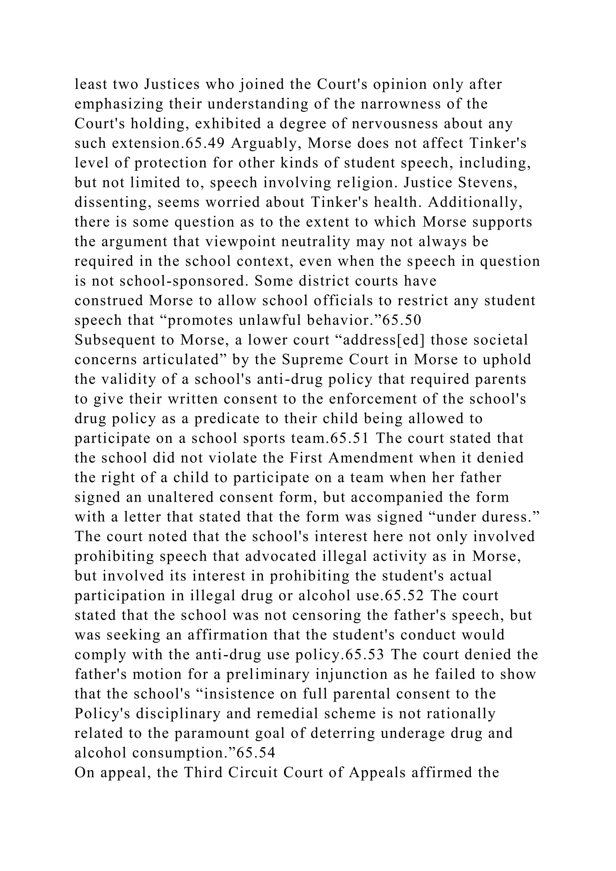 least two Justices who joined the Court's opinion only after
emphasizing their understanding of the narrowness of the
Court's holding, exhibited a degree of nervousness about any
such extension.65.49 Arguably, Morse does not affect Tinker's
level of protection for other kinds of student speech, including,
but not limited to, speech involving religion. Justice Stevens,
dissenting, seems worried about Tinker's health. Additionally,
there is some question as to the extent to which Morse supports
the argument that viewpoint neutrality may not always be
required in the school context, even when the speech in question
is not school-sponsored. Some district courts have
construed Morse to allow school officials to restrict any student
speech that “promotes unlawful behavior.”65.50
Subsequent to Morse, a lower court “address[ed] those societal
concerns articulated” by the Supreme Court in Morse to uphold
the validity of a school's anti-drug policy that required parents
to give their written consent to the enforcement of the school's
drug policy as a predicate to their child being allowed to
participate on a school sports team.65.51 The court stated that
the school did not violate the First Amendment when it denied
the right of a child to participate on a team when her father
signed an unaltered consent form, but accompanied the form
with a letter that stated that the form was signed “under duress.”
The court noted that the school's interest here not only involved
prohibiting speech that advocated illegal activity as in Morse,
but involved its interest in prohibiting the student's actual
participation in illegal drug or alcohol use.65.52 The court
stated that the school was not censoring the father's speech, but
was seeking an affirmation that the student's conduct would
comply with the anti-drug use policy.65.53 The court denied the
father's motion for a preliminary injunction as he failed to show
that the school's “insistence on full parental consent to the
Policy's disciplinary and remedial scheme is not rationally
related to the paramount goal of deterring underage drug and
alcohol consumption.”65.54
On appeal, the Third Circuit Court of Appeals affirmed the
 