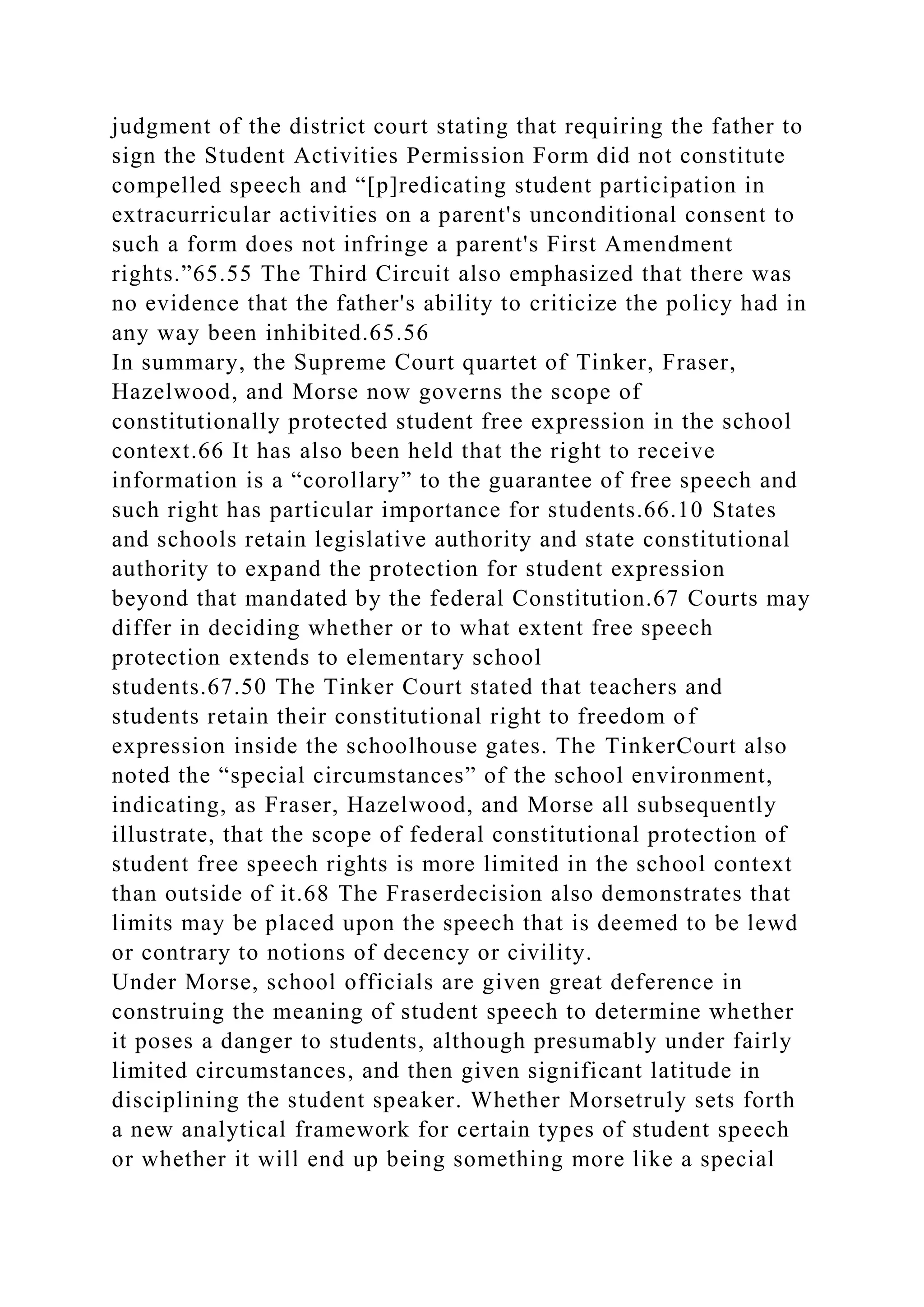 judgment of the district court stating that requiring the father to
sign the Student Activities Permission Form did not constitute
compelled speech and “[p]redicating student participation in
extracurricular activities on a parent's unconditional consent to
such a form does not infringe a parent's First Amendment
rights.”65.55 The Third Circuit also emphasized that there was
no evidence that the father's ability to criticize the policy had in
any way been inhibited.65.56
In summary, the Supreme Court quartet of Tinker, Fraser,
Hazelwood, and Morse now governs the scope of
constitutionally protected student free expression in the school
context.66 It has also been held that the right to receive
information is a “corollary” to the guarantee of free speech and
such right has particular importance for students.66.10 States
and schools retain legislative authority and state constitutional
authority to expand the protection for student expression
beyond that mandated by the federal Constitution.67 Courts may
differ in deciding whether or to what extent free speech
protection extends to elementary school
students.67.50 The Tinker Court stated that teachers and
students retain their constitutional right to freedom of
expression inside the schoolhouse gates. The TinkerCourt also
noted the “special circumstances” of the school environment,
indicating, as Fraser, Hazelwood, and Morse all subsequently
illustrate, that the scope of federal constitutional protection of
student free speech rights is more limited in the school context
than outside of it.68 The Fraserdecision also demonstrates that
limits may be placed upon the speech that is deemed to be lewd
or contrary to notions of decency or civility.
Under Morse, school officials are given great deference in
construing the meaning of student speech to determine whether
it poses a danger to students, although presumably under fairly
limited circumstances, and then given significant latitude in
disciplining the student speaker. Whether Morsetruly sets forth
a new analytical framework for certain types of student speech
or whether it will end up being something more like a special
 
