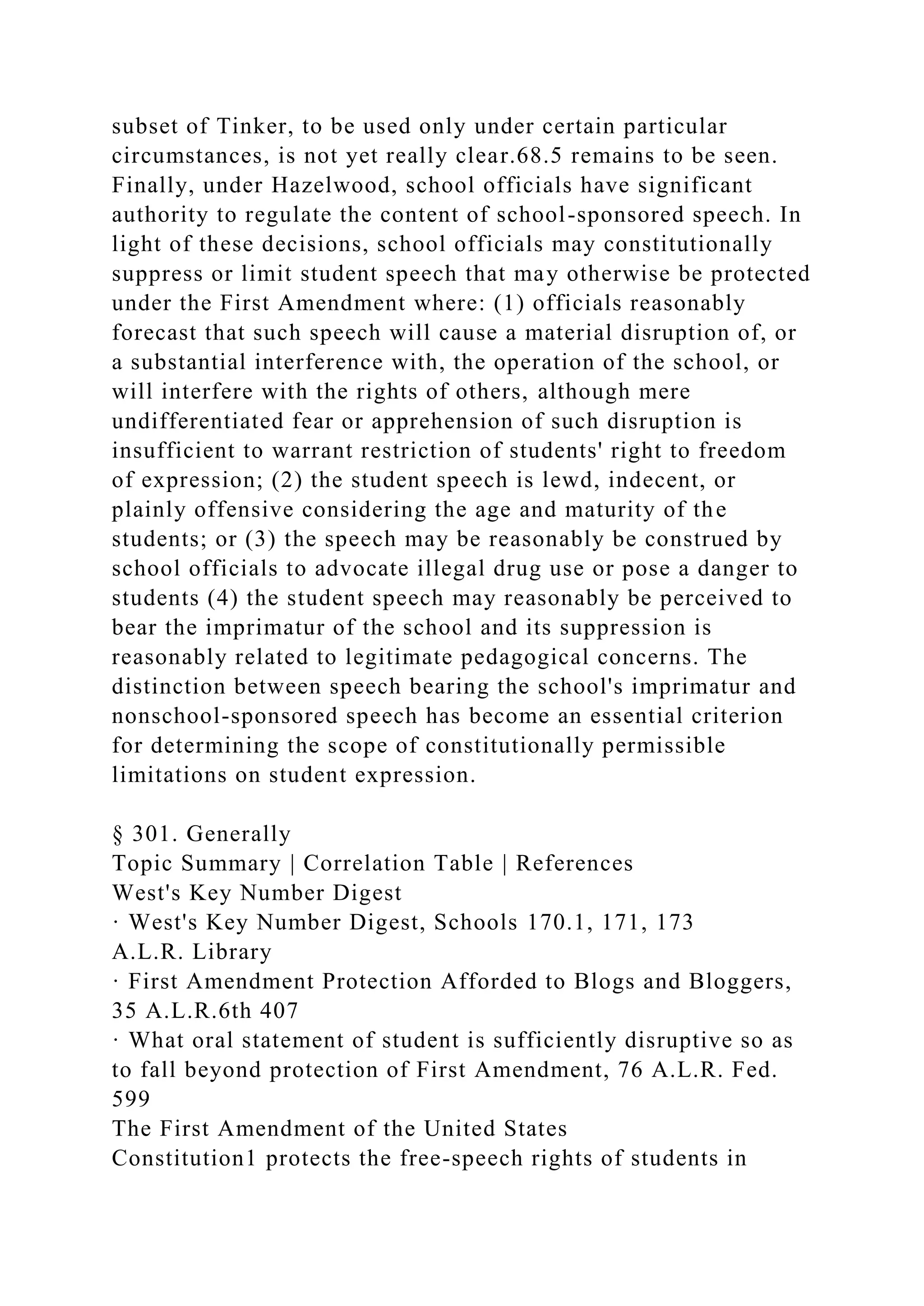 subset of Tinker, to be used only under certain particular
circumstances, is not yet really clear.68.5 remains to be seen.
Finally, under Hazelwood, school officials have significant
authority to regulate the content of school-sponsored speech. In
light of these decisions, school officials may constitutionally
suppress or limit student speech that may otherwise be protected
under the First Amendment where: (1) officials reasonably
forecast that such speech will cause a material disruption of, or
a substantial interference with, the operation of the school, or
will interfere with the rights of others, although mere
undifferentiated fear or apprehension of such disruption is
insufficient to warrant restriction of students' right to freedom
of expression; (2) the student speech is lewd, indecent, or
plainly offensive considering the age and maturity of the
students; or (3) the speech may be reasonably be construed by
school officials to advocate illegal drug use or pose a danger to
students (4) the student speech may reasonably be perceived to
bear the imprimatur of the school and its suppression is
reasonably related to legitimate pedagogical concerns. The
distinction between speech bearing the school's imprimatur and
nonschool-sponsored speech has become an essential criterion
for determining the scope of constitutionally permissible
limitations on student expression.
§ 301. Generally
Topic Summary | Correlation Table | References
West's Key Number Digest
· West's Key Number Digest, Schools 170.1, 171, 173
A.L.R. Library
· First Amendment Protection Afforded to Blogs and Bloggers,
35 A.L.R.6th 407
· What oral statement of student is sufficiently disruptive so as
to fall beyond protection of First Amendment, 76 A.L.R. Fed.
599
The First Amendment of the United States
Constitution1 protects the free-speech rights of students in
 