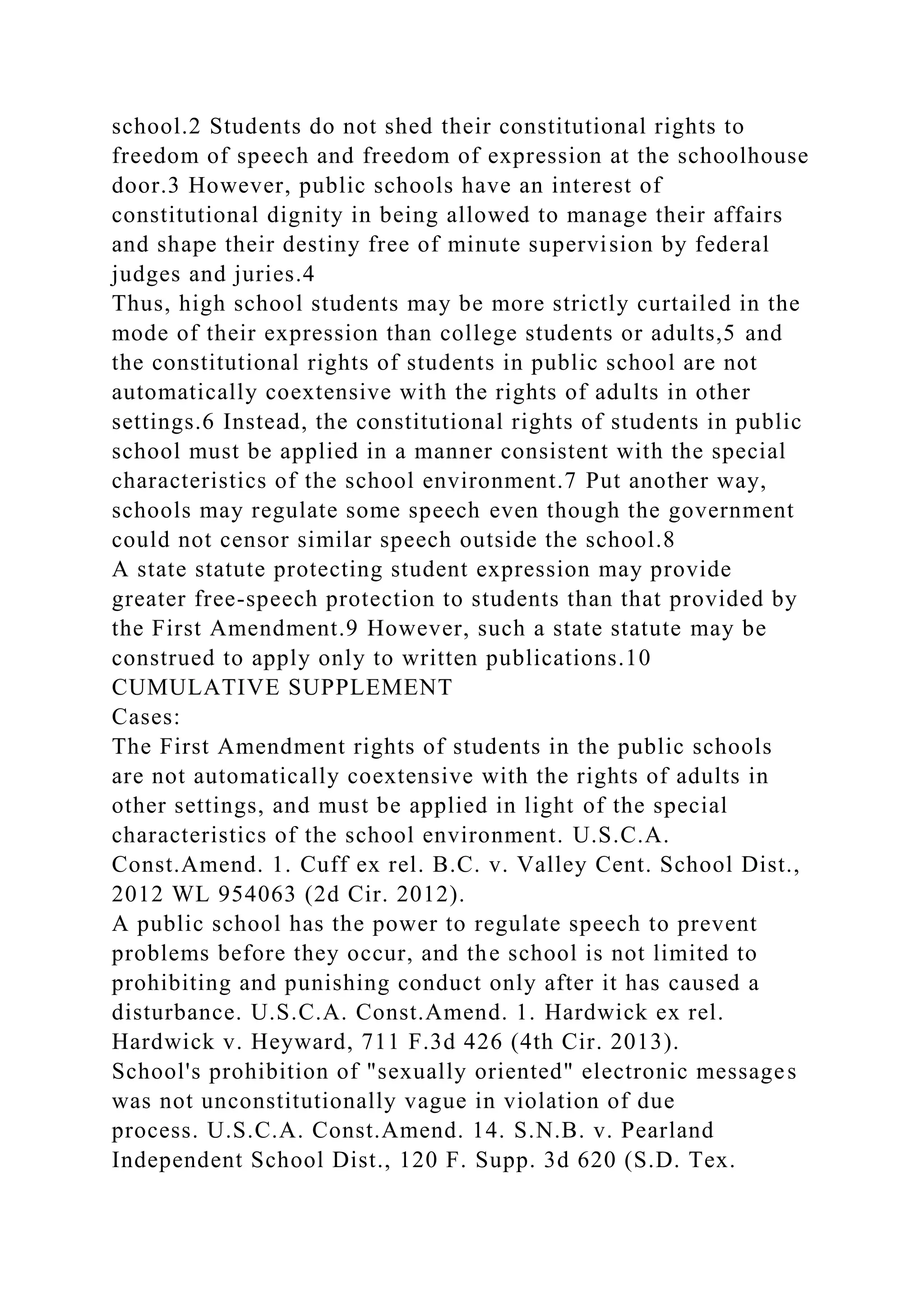 school.2 Students do not shed their constitutional rights to
freedom of speech and freedom of expression at the schoolhouse
door.3 However, public schools have an interest of
constitutional dignity in being allowed to manage their affairs
and shape their destiny free of minute supervision by federal
judges and juries.4
Thus, high school students may be more strictly curtailed in the
mode of their expression than college students or adults,5 and
the constitutional rights of students in public school are not
automatically coextensive with the rights of adults in other
settings.6 Instead, the constitutional rights of students in public
school must be applied in a manner consistent with the special
characteristics of the school environment.7 Put another way,
schools may regulate some speech even though the government
could not censor similar speech outside the school.8
A state statute protecting student expression may provide
greater free-speech protection to students than that provided by
the First Amendment.9 However, such a state statute may be
construed to apply only to written publications.10
CUMULATIVE SUPPLEMENT
Cases:
The First Amendment rights of students in the public schools
are not automatically coextensive with the rights of adults in
other settings, and must be applied in light of the special
characteristics of the school environment. U.S.C.A.
Const.Amend. 1. Cuff ex rel. B.C. v. Valley Cent. School Dist.,
2012 WL 954063 (2d Cir. 2012).
A public school has the power to regulate speech to prevent
problems before they occur, and the school is not limited to
prohibiting and punishing conduct only after it has caused a
disturbance. U.S.C.A. Const.Amend. 1. Hardwick ex rel.
Hardwick v. Heyward, 711 F.3d 426 (4th Cir. 2013).
School's prohibition of "sexually oriented" electronic messages
was not unconstitutionally vague in violation of due
process. U.S.C.A. Const.Amend. 14. S.N.B. v. Pearland
Independent School Dist., 120 F. Supp. 3d 620 (S.D. Tex.
 