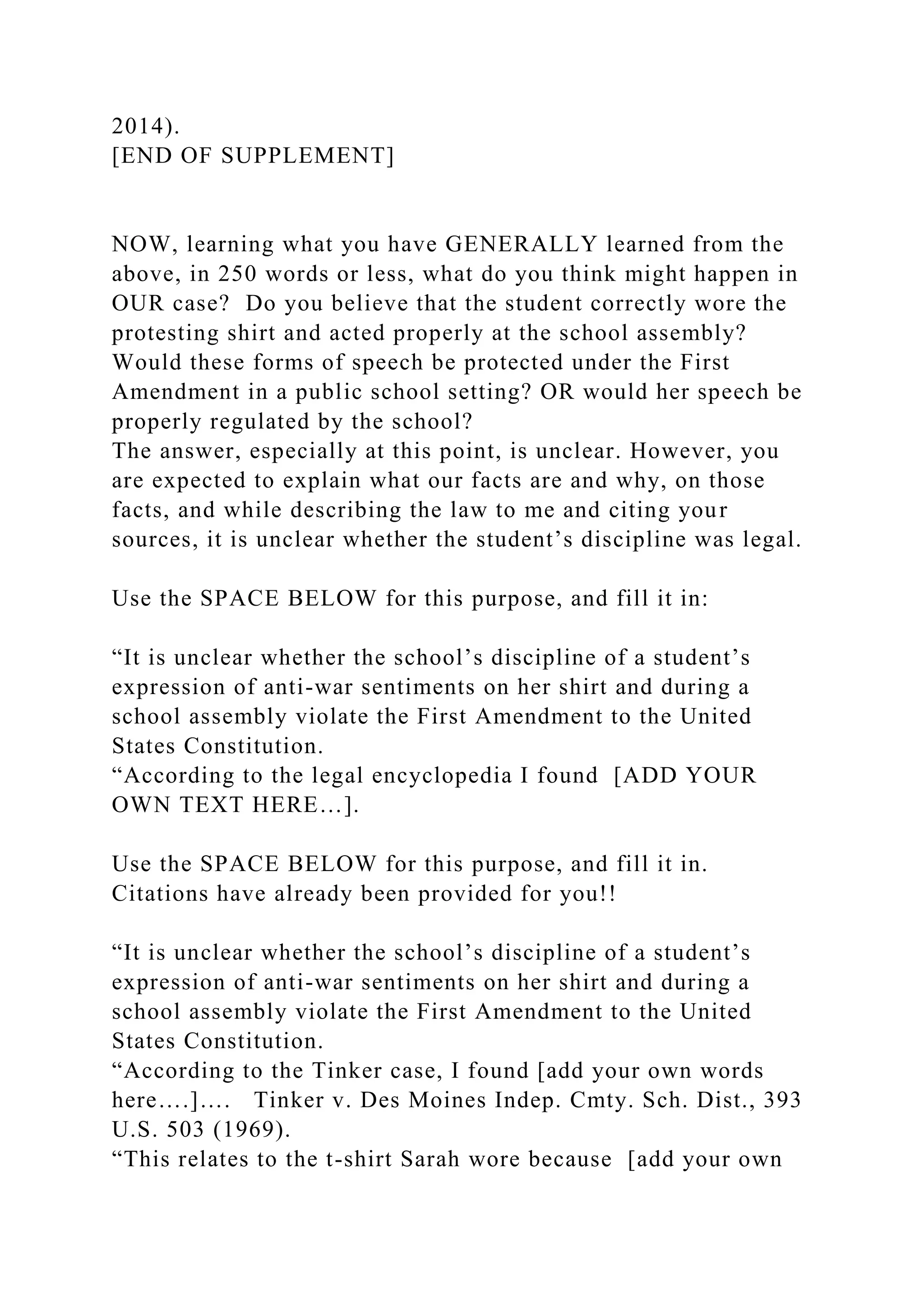 2014).
[END OF SUPPLEMENT]
NOW, learning what you have GENERALLY learned from the
above, in 250 words or less, what do you think might happen in
OUR case? Do you believe that the student correctly wore the
protesting shirt and acted properly at the school assembly?
Would these forms of speech be protected under the First
Amendment in a public school setting? OR would her speech be
properly regulated by the school?
The answer, especially at this point, is unclear. However, you
are expected to explain what our facts are and why, on those
facts, and while describing the law to me and citing your
sources, it is unclear whether the student’s discipline was legal.
Use the SPACE BELOW for this purpose, and fill it in:
“It is unclear whether the school’s discipline of a student’s
expression of anti-war sentiments on her shirt and during a
school assembly violate the First Amendment to the United
States Constitution.
“According to the legal encyclopedia I found [ADD YOUR
OWN TEXT HERE…].
Use the SPACE BELOW for this purpose, and fill it in.
Citations have already been provided for you!!
“It is unclear whether the school’s discipline of a student’s
expression of anti-war sentiments on her shirt and during a
school assembly violate the First Amendment to the United
States Constitution.
“According to the Tinker case, I found [add your own words
here….]…. Tinker v. Des Moines Indep. Cmty. Sch. Dist., 393
U.S. 503 (1969).
“This relates to the t-shirt Sarah wore because [add your own
 
