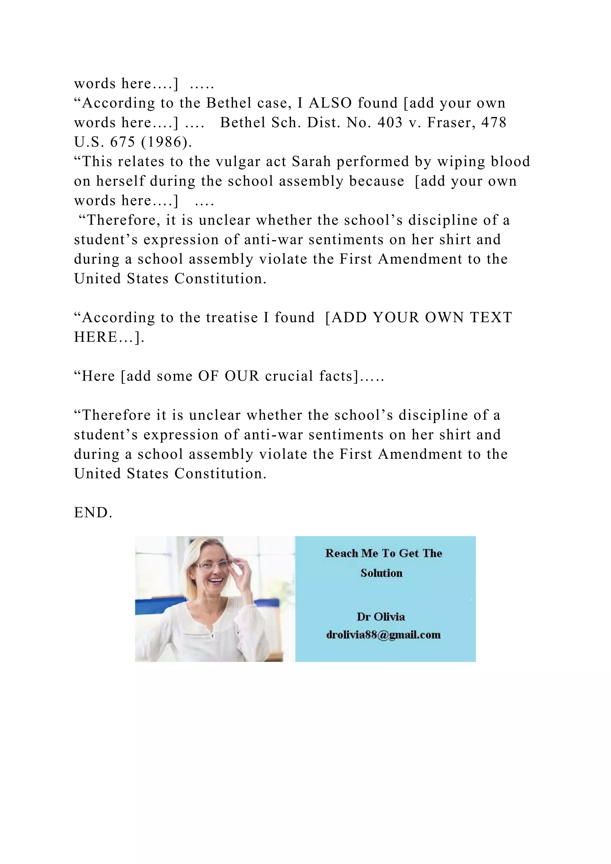 words here….] …..
“According to the Bethel case, I ALSO found [add your own
words here….] …. Bethel Sch. Dist. No. 403 v. Fraser, 478
U.S. 675 (1986).
“This relates to the vulgar act Sarah performed by wiping blood
on herself during the school assembly because [add your own
words here….] ….
“Therefore, it is unclear whether the school’s discipline of a
student’s expression of anti-war sentiments on her shirt and
during a school assembly violate the First Amendment to the
United States Constitution.
“According to the treatise I found [ADD YOUR OWN TEXT
HERE…].
“Here [add some OF OUR crucial facts]…..
“Therefore it is unclear whether the school’s discipline of a
student’s expression of anti-war sentiments on her shirt and
during a school assembly violate the First Amendment to the
United States Constitution.
END.
 