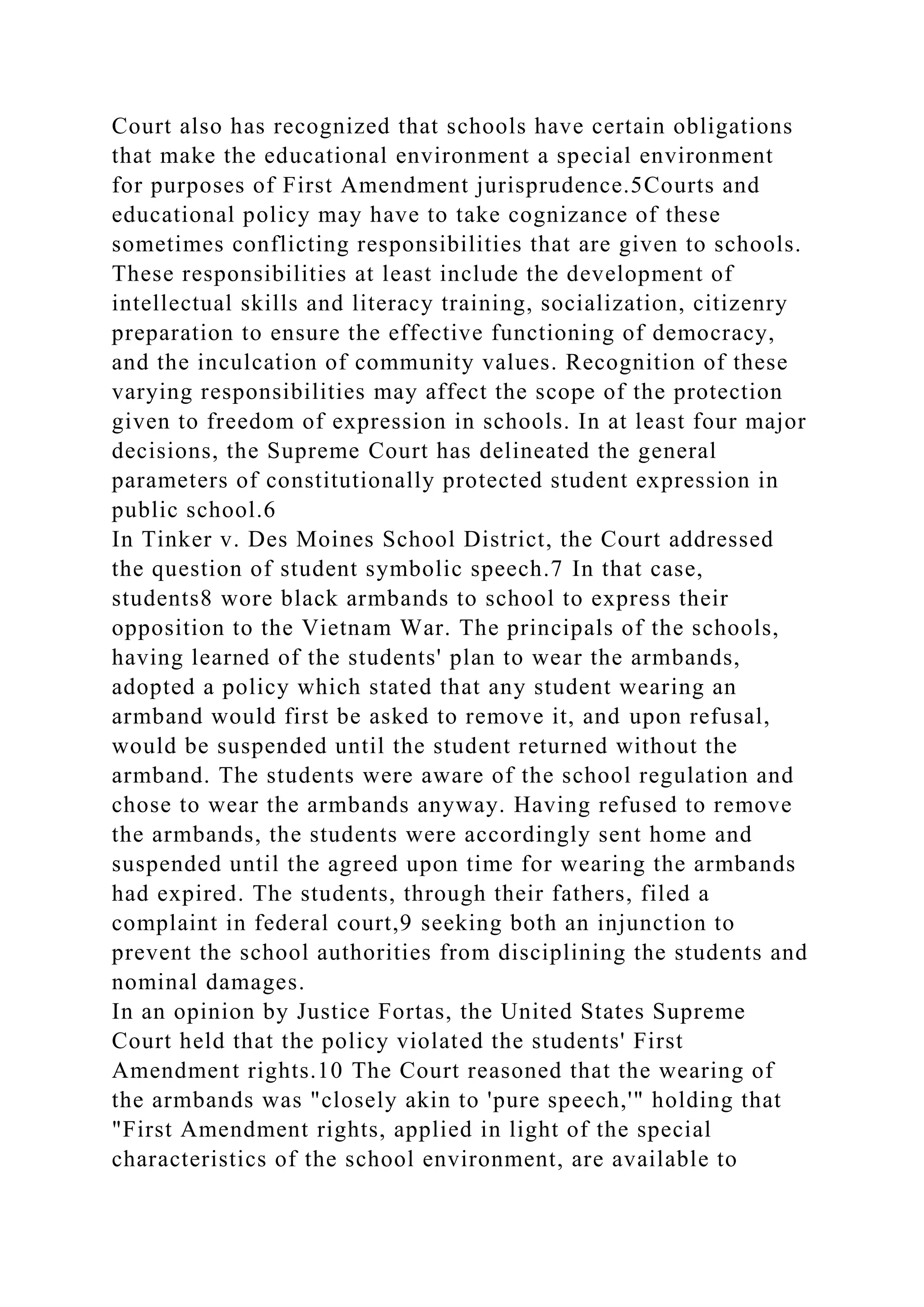 Court also has recognized that schools have certain obligations
that make the educational environment a special environment
for purposes of First Amendment jurisprudence.5Courts and
educational policy may have to take cognizance of these
sometimes conflicting responsibilities that are given to schools.
These responsibilities at least include the development of
intellectual skills and literacy training, socialization, citizenry
preparation to ensure the effective functioning of democracy,
and the inculcation of community values. Recognition of these
varying responsibilities may affect the scope of the protection
given to freedom of expression in schools. In at least four major
decisions, the Supreme Court has delineated the general
parameters of constitutionally protected student expression in
public school.6
In Tinker v. Des Moines School District, the Court addressed
the question of student symbolic speech.7 In that case,
students8 wore black armbands to school to express their
opposition to the Vietnam War. The principals of the schools,
having learned of the students' plan to wear the armbands,
adopted a policy which stated that any student wearing an
armband would first be asked to remove it, and upon refusal,
would be suspended until the student returned without the
armband. The students were aware of the school regulation and
chose to wear the armbands anyway. Having refused to remove
the armbands, the students were accordingly sent home and
suspended until the agreed upon time for wearing the armbands
had expired. The students, through their fathers, filed a
complaint in federal court,9 seeking both an injunction to
prevent the school authorities from disciplining the students and
nominal damages.
In an opinion by Justice Fortas, the United States Supreme
Court held that the policy violated the students' First
Amendment rights.10 The Court reasoned that the wearing of
the armbands was "closely akin to 'pure speech,'" holding that
"First Amendment rights, applied in light of the special
characteristics of the school environment, are available to
 