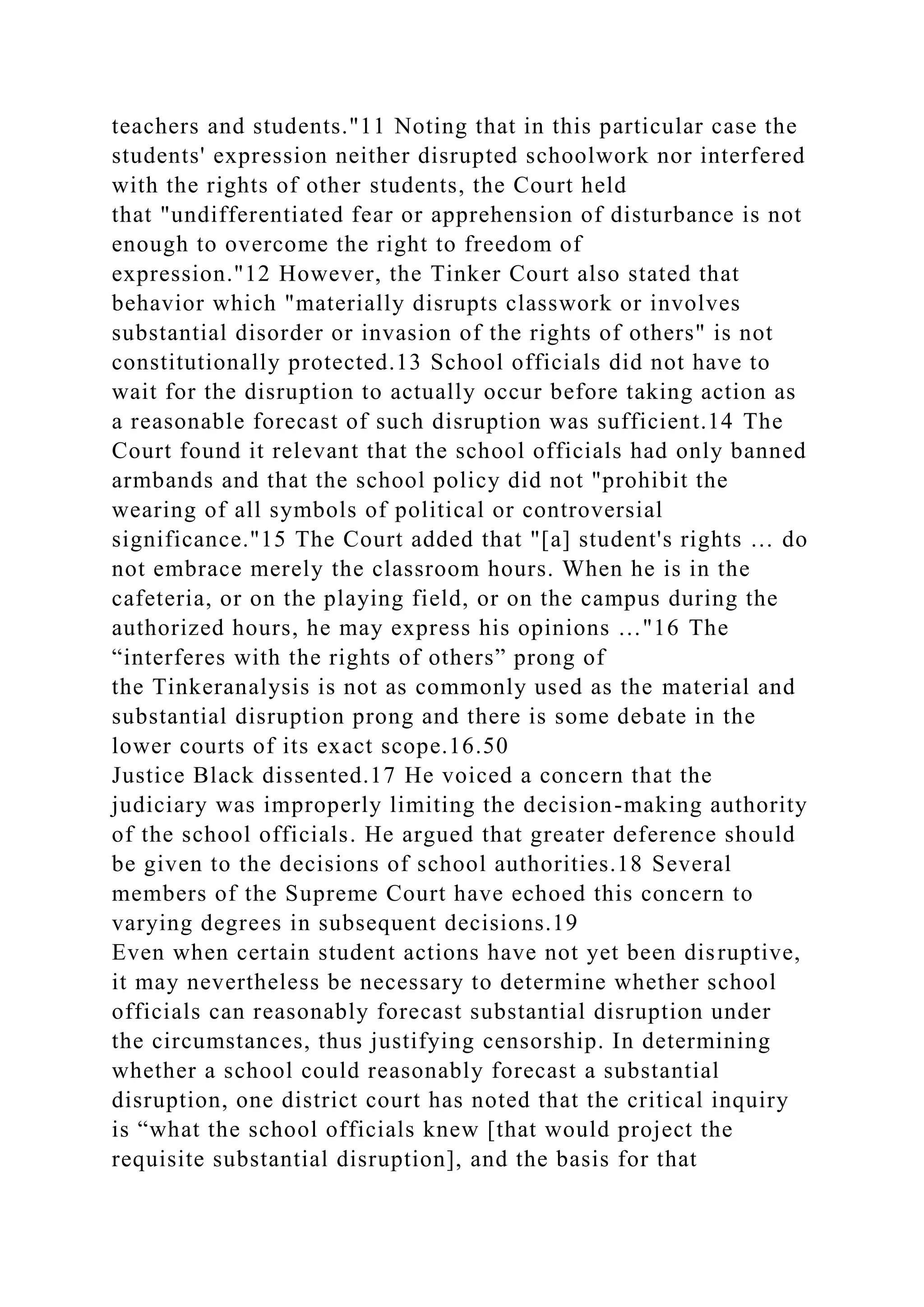teachers and students."11 Noting that in this particular case the
students' expression neither disrupted schoolwork nor interfered
with the rights of other students, the Court held
that "undifferentiated fear or apprehension of disturbance is not
enough to overcome the right to freedom of
expression."12 However, the Tinker Court also stated that
behavior which "materially disrupts classwork or involves
substantial disorder or invasion of the rights of others" is not
constitutionally protected.13 School officials did not have to
wait for the disruption to actually occur before taking action as
a reasonable forecast of such disruption was sufficient.14 The
Court found it relevant that the school officials had only banned
armbands and that the school policy did not "prohibit the
wearing of all symbols of political or controversial
significance."15 The Court added that "[a] student's rights … do
not embrace merely the classroom hours. When he is in the
cafeteria, or on the playing field, or on the campus during the
authorized hours, he may express his opinions …"16 The
“interferes with the rights of others” prong of
the Tinkeranalysis is not as commonly used as the material and
substantial disruption prong and there is some debate in the
lower courts of its exact scope.16.50
Justice Black dissented.17 He voiced a concern that the
judiciary was improperly limiting the decision-making authority
of the school officials. He argued that greater deference should
be given to the decisions of school authorities.18 Several
members of the Supreme Court have echoed this concern to
varying degrees in subsequent decisions.19
Even when certain student actions have not yet been disruptive,
it may nevertheless be necessary to determine whether school
officials can reasonably forecast substantial disruption under
the circumstances, thus justifying censorship. In determining
whether a school could reasonably forecast a substantial
disruption, one district court has noted that the critical inquiry
is “what the school officials knew [that would project the
requisite substantial disruption], and the basis for that
 