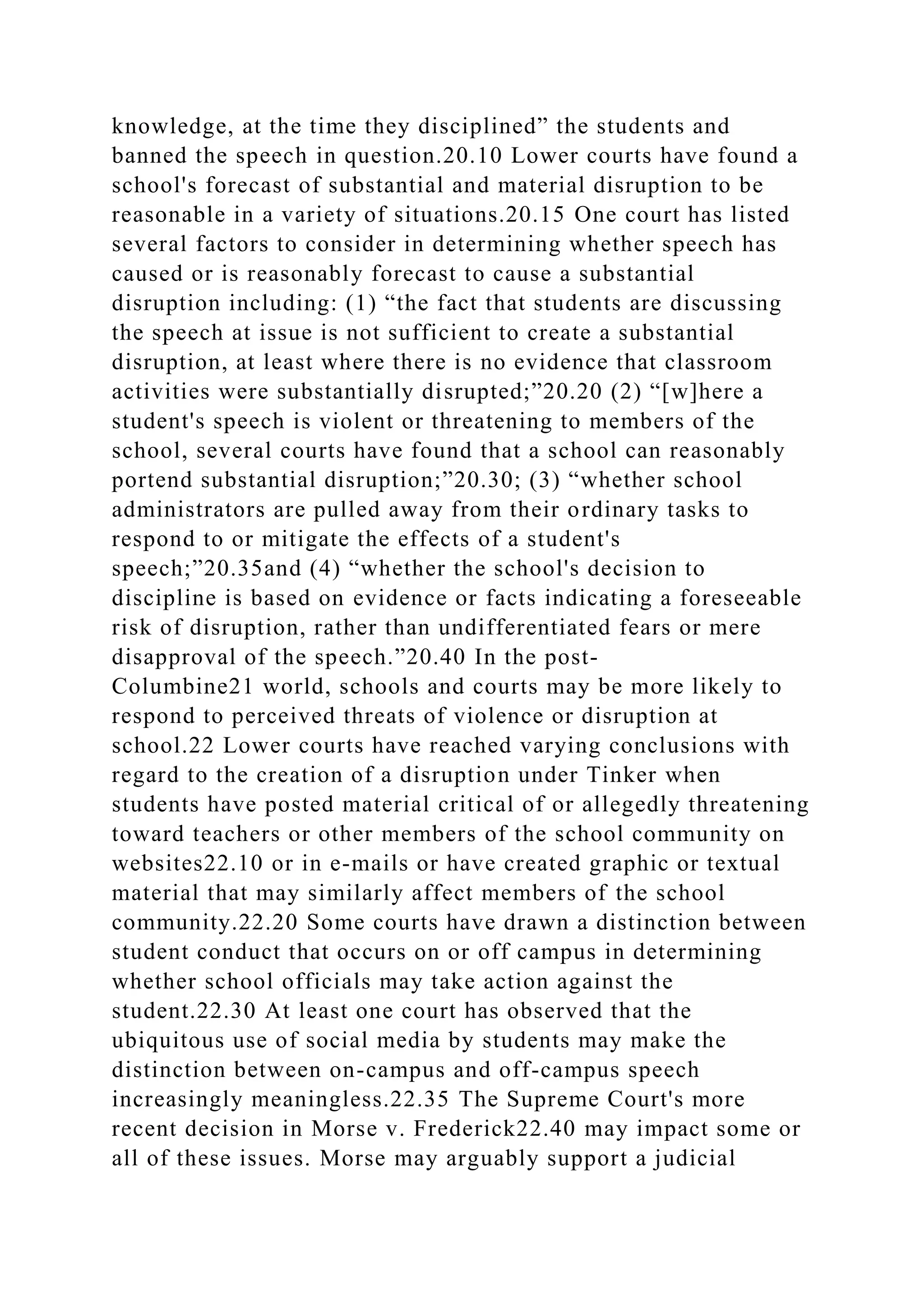knowledge, at the time they disciplined” the students and
banned the speech in question.20.10 Lower courts have found a
school's forecast of substantial and material disruption to be
reasonable in a variety of situations.20.15 One court has listed
several factors to consider in determining whether speech has
caused or is reasonably forecast to cause a substantial
disruption including: (1) “the fact that students are discussing
the speech at issue is not sufficient to create a substantial
disruption, at least where there is no evidence that classroom
activities were substantially disrupted;”20.20 (2) “[w]here a
student's speech is violent or threatening to members of the
school, several courts have found that a school can reasonably
portend substantial disruption;”20.30; (3) “whether school
administrators are pulled away from their ordinary tasks to
respond to or mitigate the effects of a student's
speech;”20.35and (4) “whether the school's decision to
discipline is based on evidence or facts indicating a foreseeable
risk of disruption, rather than undifferentiated fears or mere
disapproval of the speech.”20.40 In the post-
Columbine21 world, schools and courts may be more likely to
respond to perceived threats of violence or disruption at
school.22 Lower courts have reached varying conclusions with
regard to the creation of a disruption under Tinker when
students have posted material critical of or allegedly threatening
toward teachers or other members of the school community on
websites22.10 or in e-mails or have created graphic or textual
material that may similarly affect members of the school
community.22.20 Some courts have drawn a distinction between
student conduct that occurs on or off campus in determining
whether school officials may take action against the
student.22.30 At least one court has observed that the
ubiquitous use of social media by students may make the
distinction between on-campus and off-campus speech
increasingly meaningless.22.35 The Supreme Court's more
recent decision in Morse v. Frederick22.40 may impact some or
all of these issues. Morse may arguably support a judicial
 