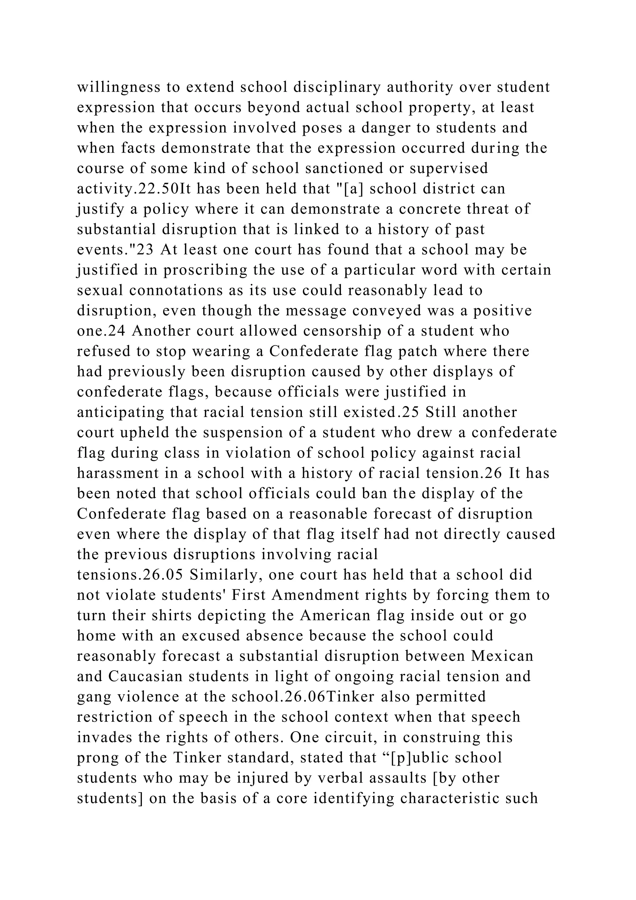 willingness to extend school disciplinary authority over student
expression that occurs beyond actual school property, at least
when the expression involved poses a danger to students and
when facts demonstrate that the expression occurred during the
course of some kind of school sanctioned or supervised
activity.22.50It has been held that "[a] school district can
justify a policy where it can demonstrate a concrete threat of
substantial disruption that is linked to a history of past
events."23 At least one court has found that a school may be
justified in proscribing the use of a particular word with certain
sexual connotations as its use could reasonably lead to
disruption, even though the message conveyed was a positive
one.24 Another court allowed censorship of a student who
refused to stop wearing a Confederate flag patch where there
had previously been disruption caused by other displays of
confederate flags, because officials were justified in
anticipating that racial tension still existed.25 Still another
court upheld the suspension of a student who drew a confederate
flag during class in violation of school policy against racial
harassment in a school with a history of racial tension.26 It has
been noted that school officials could ban the display of the
Confederate flag based on a reasonable forecast of disruption
even where the display of that flag itself had not directly caused
the previous disruptions involving racial
tensions.26.05 Similarly, one court has held that a school did
not violate students' First Amendment rights by forcing them to
turn their shirts depicting the American flag inside out or go
home with an excused absence because the school could
reasonably forecast a substantial disruption between Mexican
and Caucasian students in light of ongoing racial tension and
gang violence at the school.26.06Tinker also permitted
restriction of speech in the school context when that speech
invades the rights of others. One circuit, in construing this
prong of the Tinker standard, stated that “[p]ublic school
students who may be injured by verbal assaults [by other
students] on the basis of a core identifying characteristic such
 