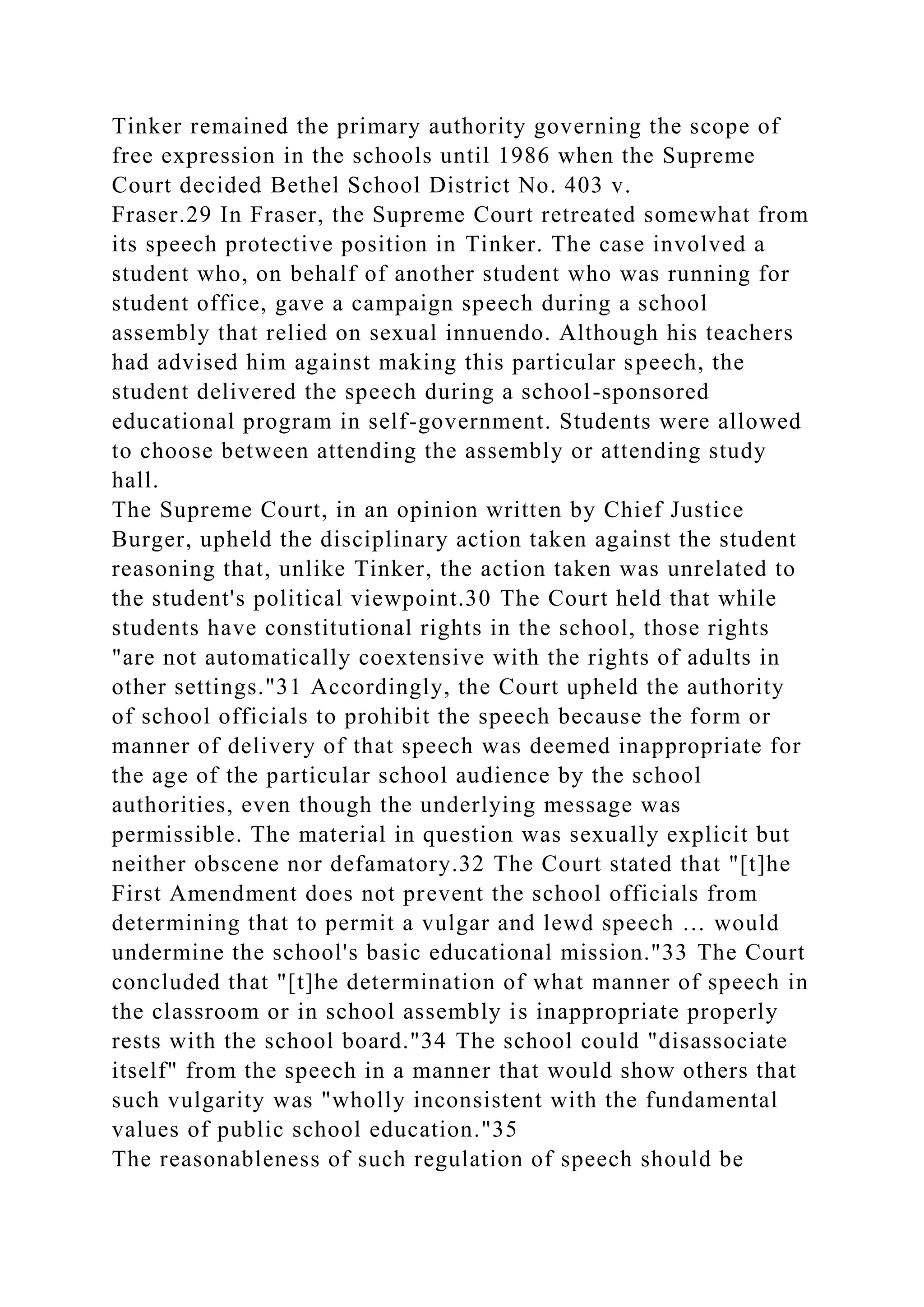 Tinker remained the primary authority governing the scope of
free expression in the schools until 1986 when the Supreme
Court decided Bethel School District No. 403 v.
Fraser.29 In Fraser, the Supreme Court retreated somewhat from
its speech protective position in Tinker. The case involved a
student who, on behalf of another student who was running for
student office, gave a campaign speech during a school
assembly that relied on sexual innuendo. Although his teachers
had advised him against making this particular speech, the
student delivered the speech during a school-sponsored
educational program in self-government. Students were allowed
to choose between attending the assembly or attending study
hall.
The Supreme Court, in an opinion written by Chief Justice
Burger, upheld the disciplinary action taken against the student
reasoning that, unlike Tinker, the action taken was unrelated to
the student's political viewpoint.30 The Court held that while
students have constitutional rights in the school, those rights
"are not automatically coextensive with the rights of adults in
other settings."31 Accordingly, the Court upheld the authority
of school officials to prohibit the speech because the form or
manner of delivery of that speech was deemed inappropriate for
the age of the particular school audience by the school
authorities, even though the underlying message was
permissible. The material in question was sexually explicit but
neither obscene nor defamatory.32 The Court stated that "[t]he
First Amendment does not prevent the school officials from
determining that to permit a vulgar and lewd speech … would
undermine the school's basic educational mission."33 The Court
concluded that "[t]he determination of what manner of speech in
the classroom or in school assembly is inappropriate properly
rests with the school board."34 The school could "disassociate
itself" from the speech in a manner that would show others that
such vulgarity was "wholly inconsistent with the fundamental
values of public school education."35
The reasonableness of such regulation of speech should be
 