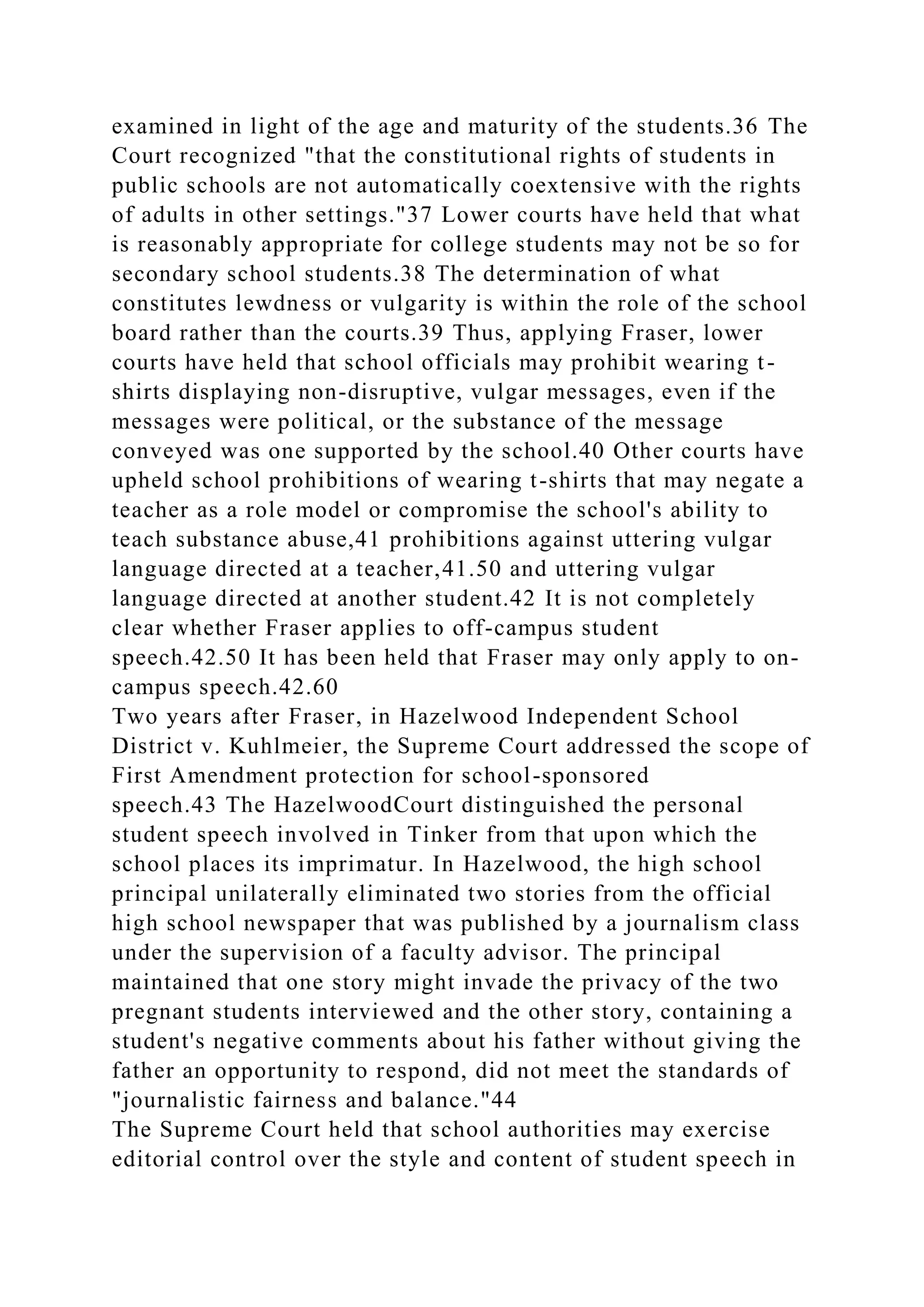 examined in light of the age and maturity of the students.36 The
Court recognized "that the constitutional rights of students in
public schools are not automatically coextensive with the rights
of adults in other settings."37 Lower courts have held that what
is reasonably appropriate for college students may not be so for
secondary school students.38 The determination of what
constitutes lewdness or vulgarity is within the role of the school
board rather than the courts.39 Thus, applying Fraser, lower
courts have held that school officials may prohibit wearing t-
shirts displaying non-disruptive, vulgar messages, even if the
messages were political, or the substance of the message
conveyed was one supported by the school.40 Other courts have
upheld school prohibitions of wearing t-shirts that may negate a
teacher as a role model or compromise the school's ability to
teach substance abuse,41 prohibitions against uttering vulgar
language directed at a teacher,41.50 and uttering vulgar
language directed at another student.42 It is not completely
clear whether Fraser applies to off-campus student
speech.42.50 It has been held that Fraser may only apply to on-
campus speech.42.60
Two years after Fraser, in Hazelwood Independent School
District v. Kuhlmeier, the Supreme Court addressed the scope of
First Amendment protection for school-sponsored
speech.43 The HazelwoodCourt distinguished the personal
student speech involved in Tinker from that upon which the
school places its imprimatur. In Hazelwood, the high school
principal unilaterally eliminated two stories from the official
high school newspaper that was published by a journalism class
under the supervision of a faculty advisor. The principal
maintained that one story might invade the privacy of the two
pregnant students interviewed and the other story, containing a
student's negative comments about his father without giving the
father an opportunity to respond, did not meet the standards of
"journalistic fairness and balance."44
The Supreme Court held that school authorities may exercise
editorial control over the style and content of student speech in
 