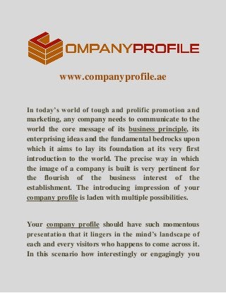www.companyprofile.ae
In today’s world of tough and prolific promotion and
marketing, any company needs to communicate to the
world the core message of its business principle, its
enterprising ideas and the fundamental bedrocks upon
which it aims to lay its foundation at its very first
introduction to the world. The precise way in which
the image of a company is built is very pertinent for
the flourish of the business interest of the
establishment. The introducing impression of your
company profile is laden with multiple possibilities.
Your company profile should have such momentous
presentation that it lingers in the mind’s landscape of
each and every visitors who happens to come across it.
In this scenario how interestingly or engagingly you
 