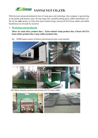 YANTAI YGT CO.,LTD.
With the most advanced production lines of warp grass and technology ,Our company is specializing
in top quality golf practice mats, driving range mats ,portable putting green ,rubber base(frame), etc.
We are the only factory in China that nylon knitted crimp, closed-cell EVA foam rubber and rubber
base(frame) are all made by ourselves
1. Workshop and producing
There are main three product lines : Nylon knitted crimp product line; Closed cell EVA
foam rubber product line; Large rubber products line.
1.1 30,000 square meters of factory and advanced nylon warp machine
1.2 500ton foaming machine and closed-cell EVA foam rubber
 