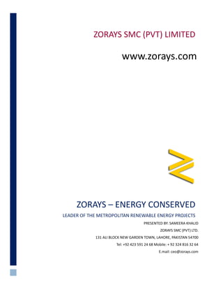 ZORAYS – ENERGY CONSERVED
LEADER OF THE METROPOLITAN RENEWABLE ENERGY PROJECTS
PRESENTED BY: SAMEERA KHALID
ZORAYS SMC (PVT) LTD.
131 ALI BLOCK NEW GARDEN TOWN, LAHORE, PAKISTAN 54700
Tel: +92 423 591 24 68 Mobile: + 92 324 816 32 64
E.mail: ceo@zorays.com
ZORAYS SMC (PVT) LIMITED
www.zorays.com
 