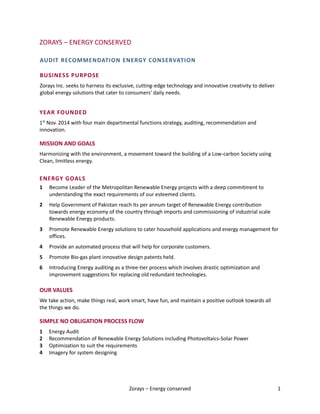 Zorays – Energy conserved 1
ZORAYS – ENERGY CONSERVED
AUDIT RECOMMENDATION ENERGY CONSERVATION
BUSINESS PURPOSE
Zorays Inc. seeks to harness its exclusive, cutting-edge technology and innovative creativity to deliver
global energy solutions that cater to consumers' daily needs.
YEAR FOUNDED
1st
Nov. 2014 with four main departmental functions strategy, auditing, recommendation and
innovation.
MISSION AND GOALS
Harmonizing with the environment, a movement toward the building of a Low-carbon Society using
Clean, limitless energy.
ENERGY GOALS
1 Become Leader of the Metropolitan Renewable Energy projects with a deep commitment to
understanding the exact requirements of our esteemed clients.
2 Help Government of Pakistan reach its per annum target of Renewable Energy contribution
towards energy economy of the country through imports and commissioning of industrial scale
Renewable Energy products.
3 Promote Renewable Energy solutions to cater household applications and energy management for
offices.
4 Provide an automated process that will help for corporate customers.
5 Promote Bio-gas plant innovative design patents held.
6 Introducing Energy auditing as a three-tier process which involves drastic optimization and
improvement suggestions for replacing old redundant technologies.
OUR VALUES
We take action, make things real, work smart, have fun, and maintain a positive outlook towards all
the things we do.
SIMPLE NO OBLIGATION PROCESS FLOW
1 Energy Audit
2 Recommendation of Renewable Energy Solutions including Photovoltaics-Solar Power
3 Optimization to suit the requirements
4 Imagery for system designing
 
