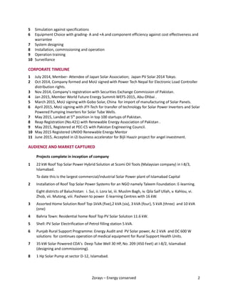 Zorays – Energy conserved 2
5 Simulation against specifications
6 Equipment Choice with grading- A and +A and component efficiency against cost effectiveness and
warrantee
7 System designing
8 Installation, commissioning and operation
9 Operation training
10 Surveillance
CORPORATE TIMELINE
1 July 2014, Member- Attendee of Japan Solar Association; Japan PV Solar 2014 Tokyo.
2 Oct 2014, Company formed and MoU signed with Power Tech Nepal for Electronic Load Controller
distribution rights.
3 Nov 2014, Company’s registration with Securities Exchange Commission of Pakistan.
4 Jan 2015, Member World Future Energy Summit-WEFS-2015, Abu-Dhbai .
5 March 2015, MoU signing with Gobo Solar, China for import of manufacturing of Solar Panels.
6 April 2015, MoU signing with JFY-Tech for transfer of technology for Solar Power Inverters and Solar
Powered Pumping Inverters for Solar Tube Wells.
7 May 2015, Landed at 5th
position in top 100 startups of Pakistan.
8 Reap Registration (No.421) with Renewable Energy Association of Pakistan .
9 May 2015, Registered at PEC-C5 with Pakistan Engineering Council.
10 May 2015 Registered UNIDO Renewable Energy Mentor
11 June 2015, Accepted in i2i business accelerator for Bijli Haazir project for angel investment.
AUDIENCE AND MARKET CAPTURED
Projects complete in inception of company
1 22 kW Roof Top Solar Power Hybrid Solution at Scomi Oil Tools (Malaysian company) in I-8/3,
Islamabad.
To date this is the largest commercial/industrial Solar Power plant of Islamabad Capital
2 Installation of Roof Top Solar Power Systems for an NGO namely Taleem Foundation: E-learning.
Eight districts of Baluchistan: i. Sui, ii. Lora lai, iii. Muslim Bagh, iv. Qila Saif Ullah, v. Kahlou, vi.
Zhob, vii. Mutong, viii. Pasheen to power E-learning Centres with 16 kW.
3 Assorted Home Solution Roof Top 1kVA (five),2 kVA (six), 3 kVA (four), 5 kVA (three) and 10 kVA
(one)
4 Bahria Town: Residential home Roof Top PV Solar Solution 11.6 kW.
5 Shell: PV Solar Electrification of Petrol filling station 5 kVA.
6 Punjab Rural Support Programme: Energy Audit and PV Solar power, Ac 2 kVA and DC 600 W
solutions for continues operation of medical equipment for Rural Support Health Units.
7 35 kW Solar Powered CDA’s Deep Tube Well 30 HP, No. 209 (450 Feet) at I-8/2, Islamabad
(designing and commissioning).
8 1 Hp Solar Pump at sector D-12, Islamabad.
 