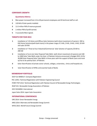 Zorays – Energy conserved 3
CORPORATE GROWTH
Quantitative Metrics
1 Man power increased from 13 to 30 permanent employees and 43 technical staff on call.
2 110 kW of Solar panels installed.
3 11.6 million PKR of revenue grossed.
4 1 million PKR of profit earned.
5 3 successful MoU signed.
TARGETS FOR YEAR 2015
1 Installation of 45 Home and Offices Solar Solutions (with direct investment of owners) 200 to
650 Home Solutions(with bank loans) in the power range of 1 kVA, 2 kVA, 3 kVA, 5 kVA, 10 kVA
and upto 16 KVA
2 Installation of Three to Four Industrial/Commercial Solar Solution of capacity 20 kW to
200 kW
3 Installation of six to ten Solar Powered Tube Wells (with direct investment of owners) and 100
to 1000 Solar Tube Wells under the Govt. of Pakistan Scheme announced in Budget 2015-16 for
30,000 Solar Powered Solar Tube Wells in three years with the support of Bank Loans and mark
up has to be paid by Govt. of Pakistan.
4 Solar Electrification of private sector schools, colleges, universities, clinics and hospitals etc.
5 Solar Electrification of ATMs and essential loads of Banks
.
MEMBERSHIP PORTFOLIO
SECP CUI 0090517: Company Registration
PEC 12951: Technical Registration with Pakistan Engineering Council
PCRET PVP-2312: Technical Registration with Pakistan Council of Renewable Energy Technologies
REAP 421: Renewable Energy Association of Pakistan
IEEE 93334858: International
Japan Solar-2014: Japan Solar Association
INTERNATIONAL CONFERENCES
GRE 2014: Green Renewable Energy
ARES 2014: Alternate and Renewable Energy Summit
WFES 2015: World Future Energy Summit
 