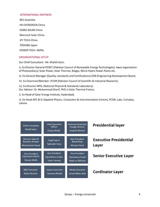 Zorays – Energy conserved 4
INTERNATIONAL PARTNERS
REC-Australia
HK EVERGREEN-China
GOBO SOLAR-China
Marsrock Solar-China
JFY TECH-China
TOSHIBA-Japan
POWER TECH- NEPAL
ORGANIZATIONAL SETUP
Our Chief Consultant: Mr. Khalid Islam,
i). Ex-Director General-PCRET (Pakistan Council of Renewable Energy Technologies): Apex organization
of Photovoltaics/ Solar Power, Solar Thermal, Biogas, Micro Hydro Power Plants etc.
ii). Ex-General Manager (Quality, standards and Certifications)-EDB (Engineering Development Board,
iii). Ex-Chairman/Member- PCSIR (Pakistan Council of Scientific & Industrial Research),
iv). Ex-Director-NPSL (National Physical & Standards Laboratory).
Our Advisor: Dr. Muhammad Sharif, PhD in Solar Thermal-France,
i). Ex-Head of Solar Energy Institute, Hyderabad,
ii). Ex-Head APC & IC (Applied Physics, Computers & Instrumentation Centre), PCSIR, Labs. Complex,
Lahore.
 