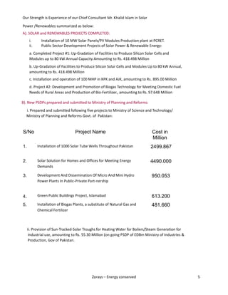 Zorays – Energy conserved 5
Our Strength is Experience of our Chief Consultant Mr. Khalid Islam in Solar
Power /Renewables summarized as below:
A). SOLAR and RENEWABLES PROJECTS COMPLETED:
i. Installation of 10 MW Solar Panels/PV Modules Production plant at PCRET.
ii. Public Sector Development Projects of Solar Power & Renewable Energy:
a. Completed Project #1: Up-Gradation of Facilities to Produce Silicon Solar Cells and
Modules up to 80 kW Annual Capacity Amounting to Rs. 418.498 Million
b. Up-Gradation of Facilities to Produce Silicon Solar Cells and Modules Up to 80 kW Annual,
amounting to Rs. 418.498 Million
c. Installation and operation of 100 MHP in KPK and AJK, amounting to Rs. 895.00 Million
d. Project #2: Development and Promotion of Biogas Technology for Meeting Domestic Fuel
Needs of Rural Areas and Production of Bio-Fertilizer., amounting to Rs. 97.648 Million
B). New PSDPs prepared and submitted to Ministry of Planning and Reforms:
i. Prepared and submitted following five projects to Ministry of Science and Technology/
Ministry of Planning and Reforms Govt. of Pakistan:
ii. Provision of Sun-Tracked-Solar Troughs for Heating Water for Boilers/Steam Generation for
Industrial use, amounting to Rs. 55.30 Million (on going PSDP of EDBm Ministry of Industries &
Production, Gov of Pakistan.
S/No Project Name Cost in
Million
1. Installation of 1000 Solar Tube Wells Throughout Pakistan 2499.867
2. Solar Solution for Homes and Offices for Meeting Energy
Demands
4490.000
3. Development And Dissemination Of Micro And Mini Hydro
Power Plants In Public-Private Part-nership
950.053
4. Green Public Buildings Project, Islamabad 613.200
5. Installation of Biogas Plants, a substitute of Natural Gas and
Chemical Fertilizer
481.660
 