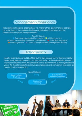 Management Consultancy 
The practice of helping organizations to improve their performance, operates 
primarily through the analysis of existing organizational problems and the 
development of plans for improvement. 
Type Of Project: 
Corporate Leadership Management HR Management 
Standard Operating Procedure Development Employee Regulation 
5S Management Continuous Improvement Management (kaizen) 
Talent Search 
Healthy organization should be filled by the right people for the field and ability, 
therefore organizations need to understand and know the qualifications of each 
member in order to meet the demands of the achievement of the organization's 
vision. We therefore assist in achieving compliance and competent resources as 
needed by the organization 
Type of Project: 
Searching Talent 
Employee 
Evaluation Talent 
Employee (Assesment) 
Coaching and 
Counseling 
 