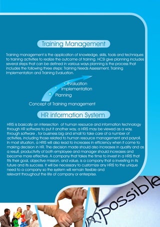 Training Management 
Training management is the application of knowledge, skills, tools and techniques 
to training activities to realize the outcome of training. HCSI give planning includes 
several steps that can be defined in various ways planning is the process that 
includes the following three steps: Training Needs Assessment, Training 
Implementation and Training Evaluation. 
Evaluation 
Implementation 
Planning 
Concept of Training management 
HR information System 
HRIS is basically an intersection of human resource and information technology 
through HR software to put it another way, a HRIS may be viewed as a way, 
through software , for business big and small to take care of a number of 
activities, including those related to human resource management and payroll. 
In most situation, a HRIS will also lead to increases in efficiency when it come to 
making decision in HR. The decision made should also increases in quality and as 
a result, productivity of both employee and manager should increases and 
become more effective. A company that takes the time to invest in a HRIS that 
fits their goal, objective mission, and value, is a company that a investing in its 
future and its success. It will be necessary to customize any HRIS to the unique 
need to a company so the system will remain flexible and 
relevant throughout the life of company or enterprise. 
 