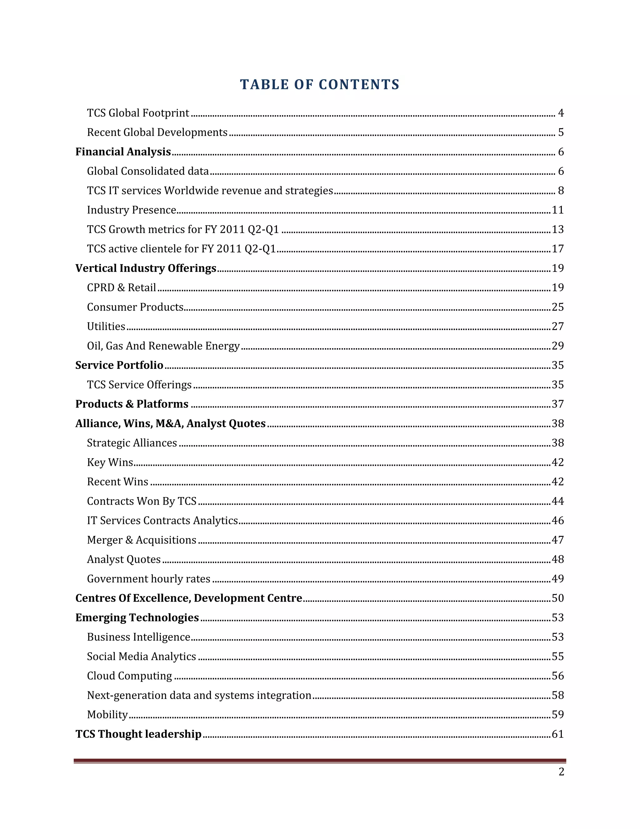 TABLE OF CONTENTS
TCS Global Footprint ......................................................................................................................................................... 4
Recent Global Developments ......................................................................................................................................... 5
Financial Analysis ................................................................................................................................................................. 6
Global Consolidated data ................................................................................................................................................. 6
TCS IT services Worldwide revenue and strategies ............................................................................................. 8
Industry Presence............................................................................................................................................................. 11
TCS Growth metrics for FY 2011 Q2-Q1 ................................................................................................................. 13
TCS active clientele for FY 2011 Q2-Q1 ................................................................................................................... 17
Vertical Industry Offerings ............................................................................................................................................ 19
CPRD & Retail ..................................................................................................................................................................... 19
Consumer Products.......................................................................................................................................................... 25
Utilities .................................................................................................................................................................................. 27
Oil, Gas And Renewable Energy .................................................................................................................................. 29
Service Portfolio .................................................................................................................................................................. 35
TCS Service Offerings ...................................................................................................................................................... 35
Products & Platforms ....................................................................................................................................................... 37
Alliance, Wins, M&A, Analyst Quotes ....................................................................................................................... 38
Strategic Alliances ............................................................................................................................................................ 38
Key Wins............................................................................................................................................................................... 42
Recent Wins ........................................................................................................................................................................ 42
Contracts Won By TCS .................................................................................................................................................... 44
IT Services Contracts Analytics ................................................................................................................................... 46
Merger & Acquisitions .................................................................................................................................................... 47
Analyst Quotes ................................................................................................................................................................... 48
Government hourly rates .............................................................................................................................................. 49
Centres Of Excellence, Development Centre ........................................................................................................ 50
Emerging Technologies ................................................................................................................................................... 53
Business Intelligence....................................................................................................................................................... 53
Social Media Analytics .................................................................................................................................................... 55
Cloud Computing .............................................................................................................................................................. 56
Next-generation data and systems integration .................................................................................................... 58
Mobility ................................................................................................................................................................................. 59
TCS Thought leadership .................................................................................................................................................. 61
2