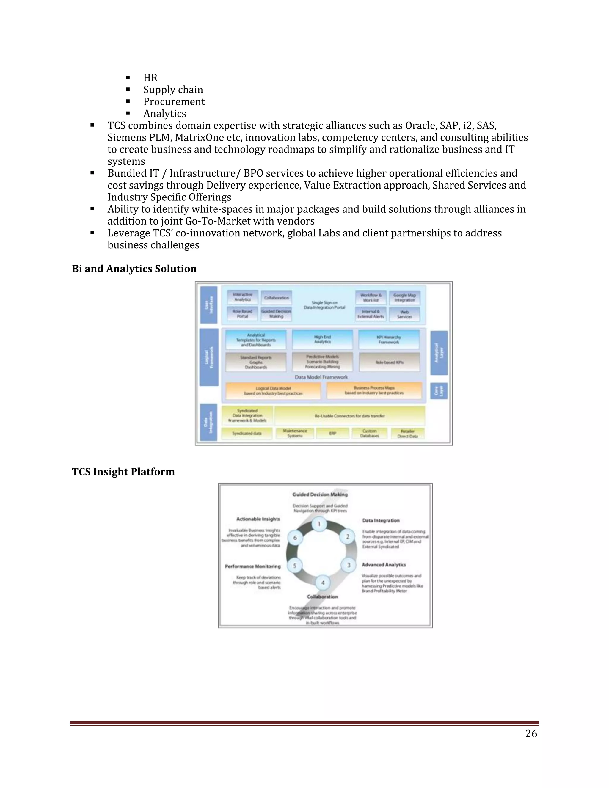  HR
Supply chain
Procurement
Analytics
TCS combines domain expertise with strategic alliances such as Oracle, SAP, i2, SAS,
Siemens PLM, MatrixOne etc, innovation labs, competency centers, and consulting abilities
to create business and technology roadmaps to simplify and rationalize business and IT
systems
Bundled IT / Infrastructure/ BPO services to achieve higher operational efficiencies and
cost savings through Delivery experience, Value Extraction approach, Shared Services and
Industry Specific Offerings
Ability to identify white-spaces in major packages and build solutions through alliances in
addition to joint Go-To-Market with vendors
Leverage TCS’ co-innovation network, global Labs and client partnerships to address
business challenges
Bi and Analytics Solution
TCS Insight Platform
26