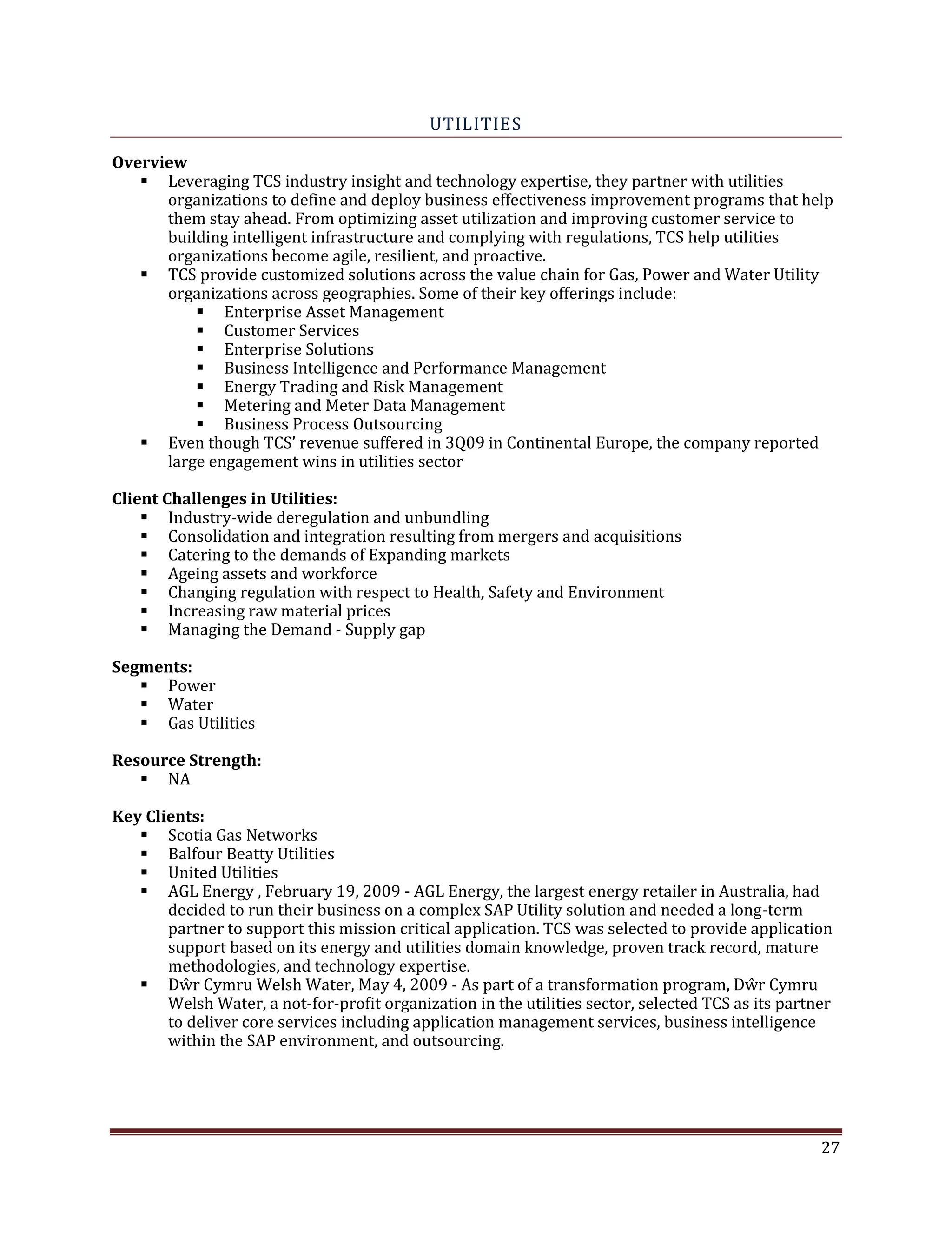 UTILITIES
Overview
Leveraging TCS industry insight and technology expertise, they partner with utilities
organizations to define and deploy business effectiveness improvement programs that help
them stay ahead. From optimizing asset utilization and improving customer service to
building intelligent infrastructure and complying with regulations, TCS help utilities
organizations become agile, resilient, and proactive.
TCS provide customized solutions across the value chain for Gas, Power and Water Utility
organizations across geographies. Some of their key offerings include:
Enterprise Asset Management
Customer Services
Enterprise Solutions
Business Intelligence and Performance Management
Energy Trading and Risk Management
Metering and Meter Data Management
Business Process Outsourcing
Even though TCS’ revenue suffered in 3Q09 in Continental Europe, the company reported
large engagement wins in utilities sector
Client Challenges in Utilities:
Industry-wide deregulation and unbundling
Consolidation and integration resulting from mergers and acquisitions
Catering to the demands of Expanding markets
Ageing assets and workforce
Changing regulation with respect to Health, Safety and Environment
Increasing raw material prices
Managing the Demand - Supply gap
Segments:
Power
Water
Gas Utilities
Resource Strength:
NA
Key Clients:
Scotia Gas Networks
Balfour Beatty Utilities
United Utilities
AGL Energy , February 19, 2009 - AGL Energy, the largest energy retailer in Australia, had
decided to run their business on a complex SAP Utility solution and needed a long-term
partner to support this mission critical application. TCS was selected to provide application
support based on its energy and utilities domain knowledge, proven track record, mature
methodologies, and technology expertise.
Dŵr Cymru Welsh Water, May 4, 2009 - As part of a transformation program, Dŵr Cymru
Welsh Water, a not-for-profit organization in the utilities sector, selected TCS as its partner
to deliver core services including application management services, business intelligence
within the SAP environment, and outsourcing.
27