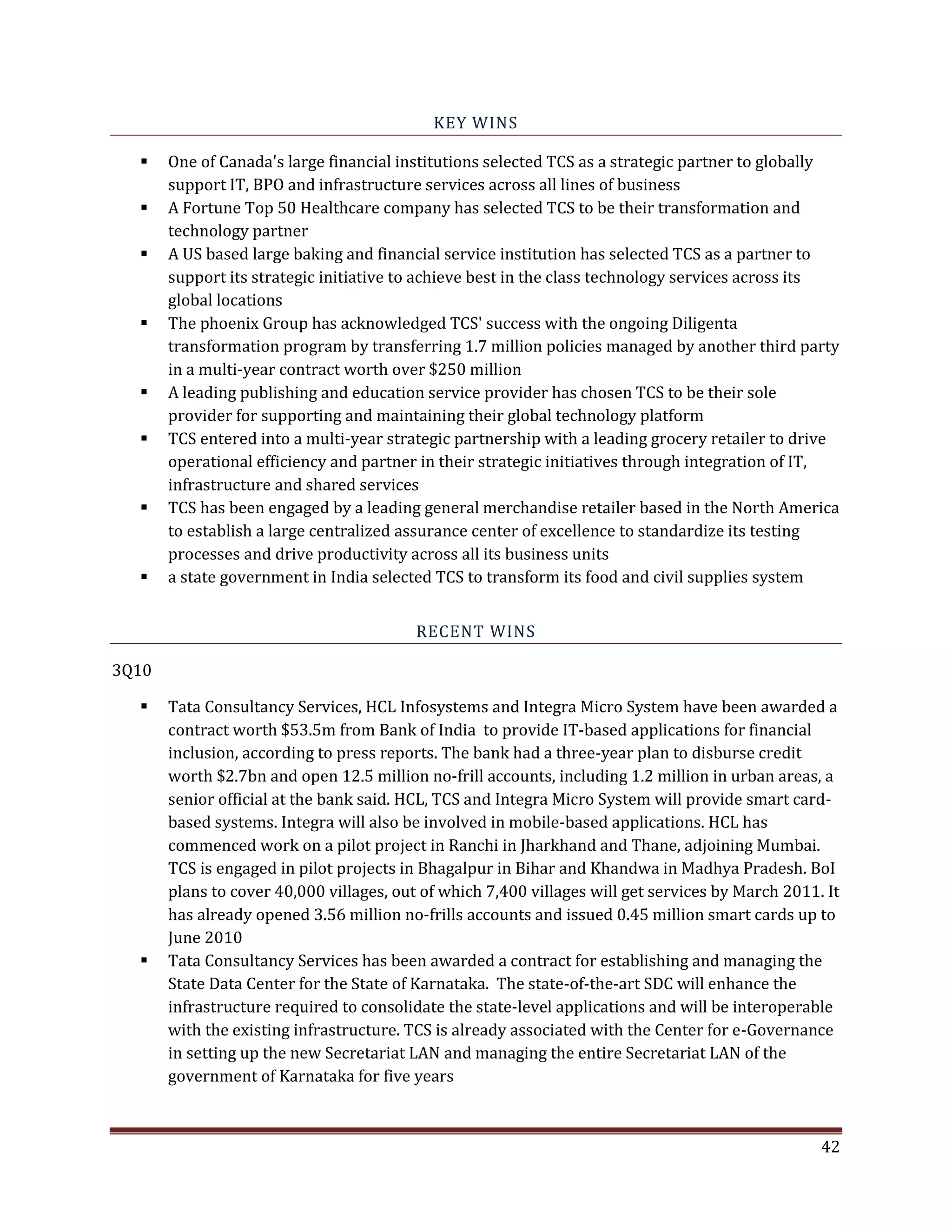 KEY WINS
One of Canada's large financial institutions selected TCS as a strategic partner to globally
support IT, BPO and infrastructure services across all lines of business
A Fortune Top 50 Healthcare company has selected TCS to be their transformation and
technology partner
A US based large baking and financial service institution has selected TCS as a partner to
support its strategic initiative to achieve best in the class technology services across its
global locations
The phoenix Group has acknowledged TCS' success with the ongoing Diligenta
transformation program by transferring 1.7 million policies managed by another third party
in a multi-year contract worth over $250 million
A leading publishing and education service provider has chosen TCS to be their sole
provider for supporting and maintaining their global technology platform
TCS entered into a multi-year strategic partnership with a leading grocery retailer to drive
operational efficiency and partner in their strategic initiatives through integration of IT,
infrastructure and shared services
TCS has been engaged by a leading general merchandise retailer based in the North America
to establish a large centralized assurance center of excellence to standardize its testing
processes and drive productivity across all its business units
a state government in India selected TCS to transform its food and civil supplies system
RECENT WINS
3Q10
Tata Consultancy Services, HCL Infosystems and Integra Micro System have been awarded a
contract worth $53.5m from Bank of India to provide IT-based applications for financial
inclusion, according to press reports. The bank had a three-year plan to disburse credit
worth $2.7bn and open 12.5 million no-frill accounts, including 1.2 million in urban areas, a
senior official at the bank said. HCL, TCS and Integra Micro System will provide smart card-
based systems. Integra will also be involved in mobile-based applications. HCL has
commenced work on a pilot project in Ranchi in Jharkhand and Thane, adjoining Mumbai.
TCS is engaged in pilot projects in Bhagalpur in Bihar and Khandwa in Madhya Pradesh. BoI
plans to cover 40,000 villages, out of which 7,400 villages will get services by March 2011. It
has already opened 3.56 million no-frills accounts and issued 0.45 million smart cards up to
June 2010
Tata Consultancy Services has been awarded a contract for establishing and managing the
State Data Center for the State of Karnataka. The state-of-the-art SDC will enhance the
infrastructure required to consolidate the state-level applications and will be interoperable
with the existing infrastructure. TCS is already associated with the Center for e-Governance
in setting up the new Secretariat LAN and managing the entire Secretariat LAN of the
government of Karnataka for five years
42
