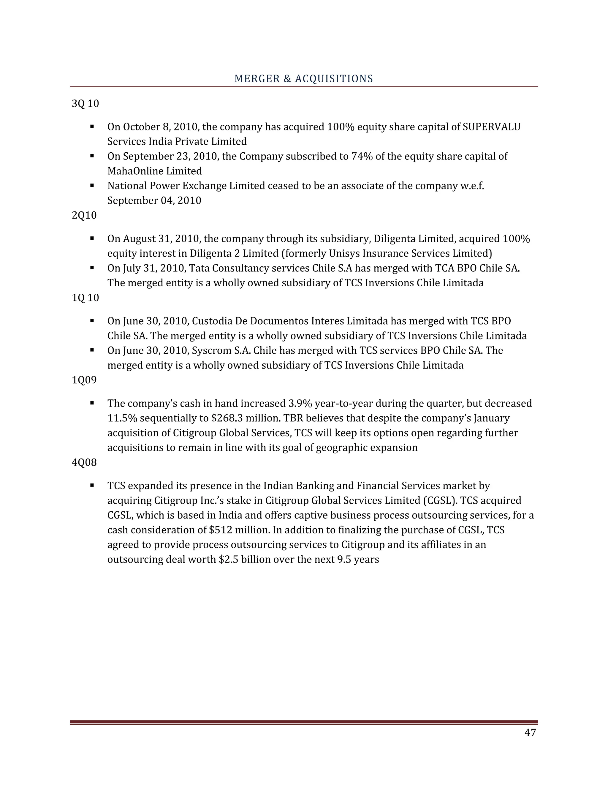MERGER & ACQUISITIONS
3Q 10
On October 8, 2010, the company has acquired 100% equity share capital of SUPERVALU
Services India Private Limited
On September 23, 2010, the Company subscribed to 74% of the equity share capital of
MahaOnline Limited
National Power Exchange Limited ceased to be an associate of the company w.e.f.
September 04, 2010
2Q10
On August 31, 2010, the company through its subsidiary, Diligenta Limited, acquired 100%
equity interest in Diligenta 2 Limited (formerly Unisys Insurance Services Limited)
On July 31, 2010, Tata Consultancy services Chile S.A has merged with TCA BPO Chile SA.
The merged entity is a wholly owned subsidiary of TCS Inversions Chile Limitada
1Q 10
On June 30, 2010, Custodia De Documentos Interes Limitada has merged with TCS BPO
Chile SA. The merged entity is a wholly owned subsidiary of TCS Inversions Chile Limitada
On June 30, 2010, Syscrom S.A. Chile has merged with TCS services BPO Chile SA. The
merged entity is a wholly owned subsidiary of TCS Inversions Chile Limitada
1Q09
The company’s cash in hand increased 3.9% year-to-year during the quarter, but decreased
11.5% sequentially to $268.3 million. TBR believes that despite the company’s January
acquisition of Citigroup Global Services, TCS will keep its options open regarding further
acquisitions to remain in line with its goal of geographic expansion
4Q08
TCS expanded its presence in the Indian Banking and Financial Services market by
acquiring Citigroup Inc.’s stake in Citigroup Global Services Limited (CGSL). TCS acquired
CGSL, which is based in India and offers captive business process outsourcing services, for a
cash consideration of $512 million. In addition to finalizing the purchase of CGSL, TCS
agreed to provide process outsourcing services to Citigroup and its affiliates in an
outsourcing deal worth $2.5 billion over the next 9.5 years
47