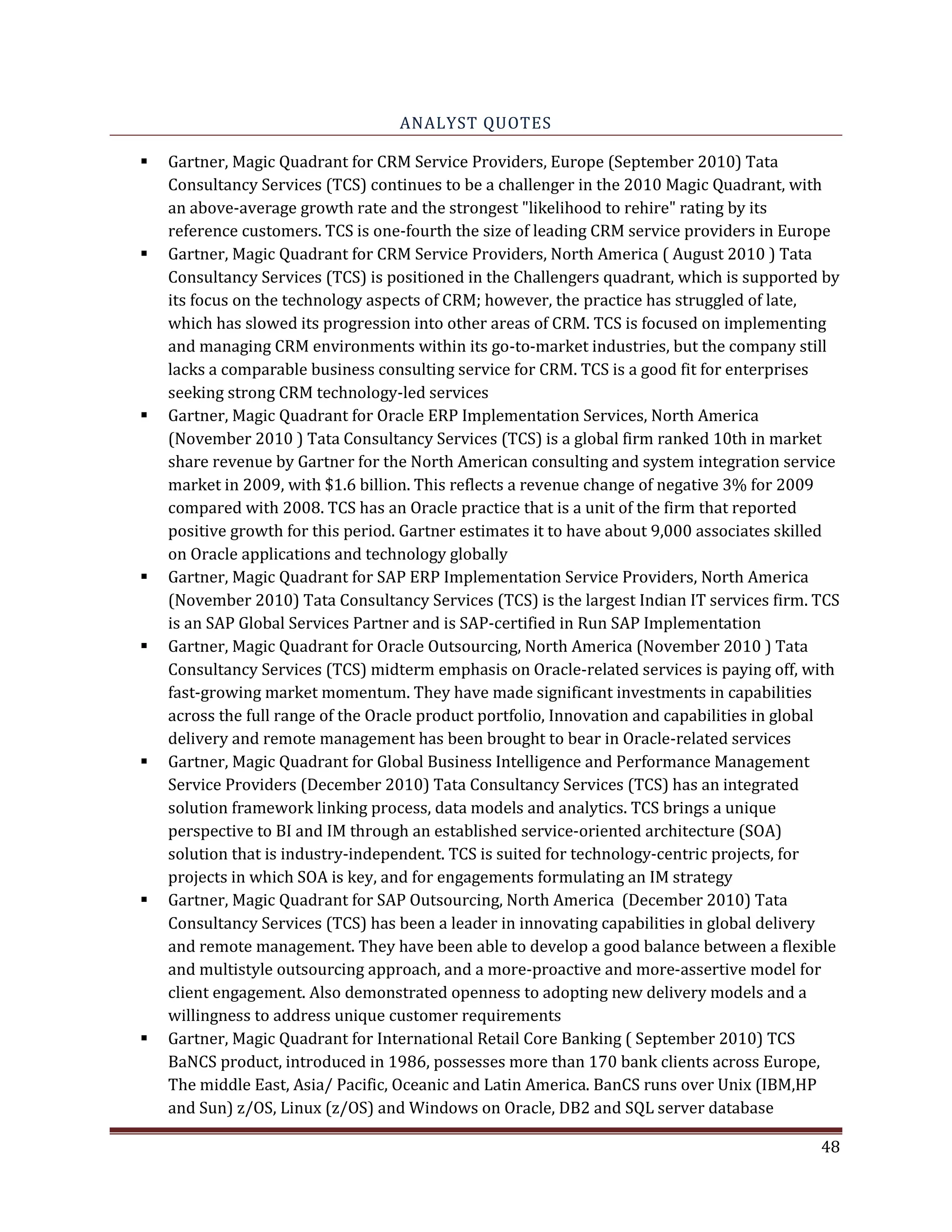 ANALYST QUOTES
Gartner, Magic Quadrant for CRM Service Providers, Europe (September 2010) Tata
Consultancy Services (TCS) continues to be a challenger in the 2010 Magic Quadrant, with
an above-average growth rate and the strongest "likelihood to rehire" rating by its
reference customers. TCS is one-fourth the size of leading CRM service providers in Europe
Gartner, Magic Quadrant for CRM Service Providers, North America ( August 2010 ) Tata
Consultancy Services (TCS) is positioned in the Challengers quadrant, which is supported by
its focus on the technology aspects of CRM; however, the practice has struggled of late,
which has slowed its progression into other areas of CRM. TCS is focused on implementing
and managing CRM environments within its go-to-market industries, but the company still
lacks a comparable business consulting service for CRM. TCS is a good fit for enterprises
seeking strong CRM technology-led services
Gartner, Magic Quadrant for Oracle ERP Implementation Services, North America
(November 2010 ) Tata Consultancy Services (TCS) is a global firm ranked 10th in market
share revenue by Gartner for the North American consulting and system integration service
market in 2009, with $1.6 billion. This reflects a revenue change of negative 3% for 2009
compared with 2008. TCS has an Oracle practice that is a unit of the firm that reported
positive growth for this period. Gartner estimates it to have about 9,000 associates skilled
on Oracle applications and technology globally
Gartner, Magic Quadrant for SAP ERP Implementation Service Providers, North America
(November 2010) Tata Consultancy Services (TCS) is the largest Indian IT services firm. TCS
is an SAP Global Services Partner and is SAP-certified in Run SAP Implementation
Gartner, Magic Quadrant for Oracle Outsourcing, North America (November 2010 ) Tata
Consultancy Services (TCS) midterm emphasis on Oracle-related services is paying off, with
fast-growing market momentum. They have made significant investments in capabilities
across the full range of the Oracle product portfolio, Innovation and capabilities in global
delivery and remote management has been brought to bear in Oracle-related services
Gartner, Magic Quadrant for Global Business Intelligence and Performance Management
Service Providers (December 2010) Tata Consultancy Services (TCS) has an integrated
solution framework linking process, data models and analytics. TCS brings a unique
perspective to BI and IM through an established service-oriented architecture (SOA)
solution that is industry-independent. TCS is suited for technology-centric projects, for
projects in which SOA is key, and for engagements formulating an IM strategy
Gartner, Magic Quadrant for SAP Outsourcing, North America (December 2010) Tata
Consultancy Services (TCS) has been a leader in innovating capabilities in global delivery
and remote management. They have been able to develop a good balance between a flexible
and multistyle outsourcing approach, and a more-proactive and more-assertive model for
client engagement. Also demonstrated openness to adopting new delivery models and a
willingness to address unique customer requirements
Gartner, Magic Quadrant for International Retail Core Banking ( September 2010) TCS
BaNCS product, introduced in 1986, possesses more than 170 bank clients across Europe,
The middle East, Asia/ Pacific, Oceanic and Latin America. BanCS runs over Unix (IBM,HP
and Sun) z/OS, Linux (z/OS) and Windows on Oracle, DB2 and SQL server database
48