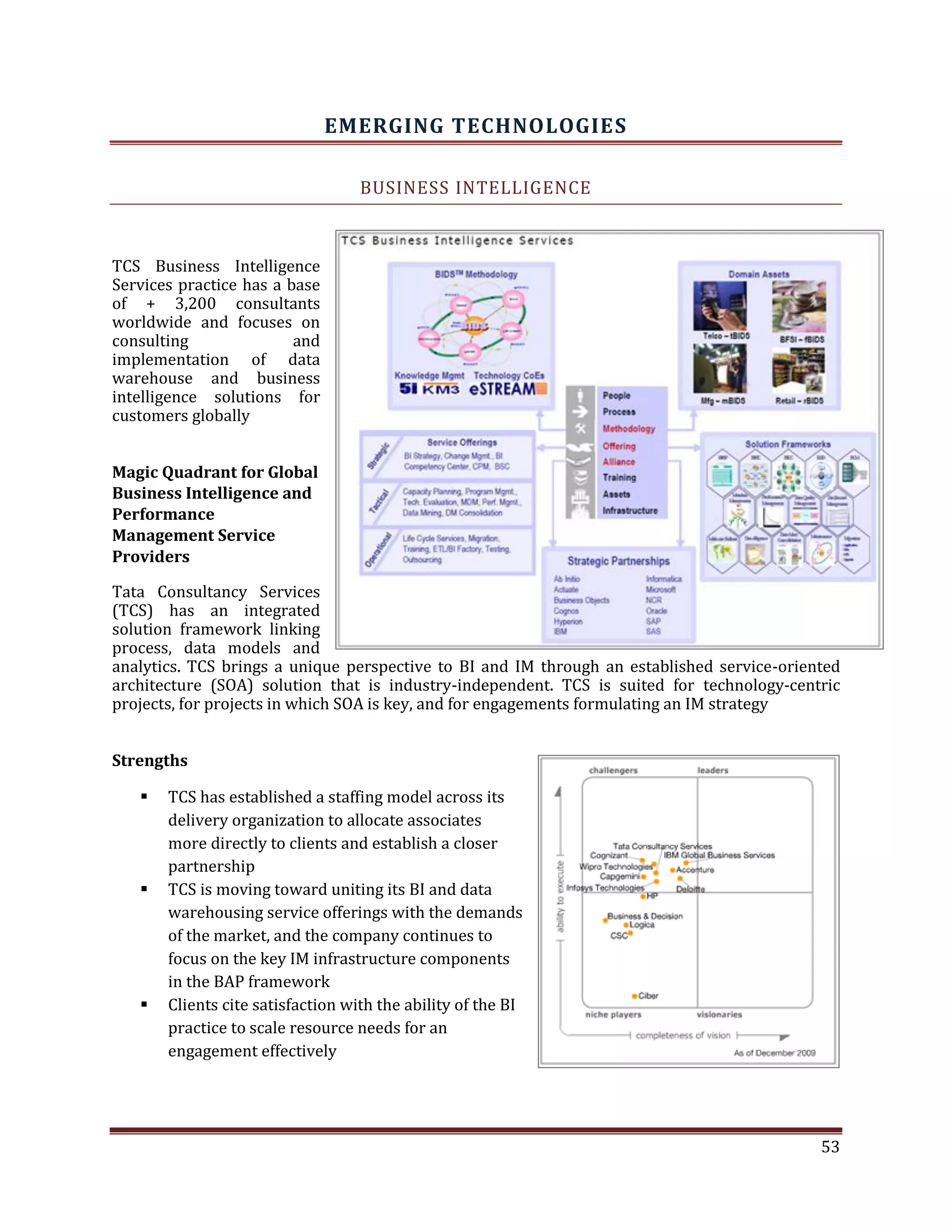 EMERGING TECHNOLOGIES
BUSINESS INTELLIGENCE
TCS Business Intelligence
Services practice has a base
of + 3,200 consultants
worldwide and focuses on
consulting and
implementation of data
warehouse and business
intelligence solutions for
customers globally
Magic Quadrant for Global
Business Intelligence and
Performance
Management Service
Providers
Tata Consultancy Services
(TCS) has an integrated
solution framework linking
process, data models and
analytics. TCS brings a unique perspective to BI and IM through an established service-oriented
architecture (SOA) solution that is industry-independent. TCS is suited for technology-centric
projects, for projects in which SOA is key, and for engagements formulating an IM strategy
Strengths
TCS has established a staffing model across its
delivery organization to allocate associates
more directly to clients and establish a closer
partnership
TCS is moving toward uniting its BI and data
warehousing service offerings with the demands
of the market, and the company continues to
focus on the key IM infrastructure components
in the BAP framework
Clients cite satisfaction with the ability of the BI
practice to scale resource needs for an
engagement effectively
53