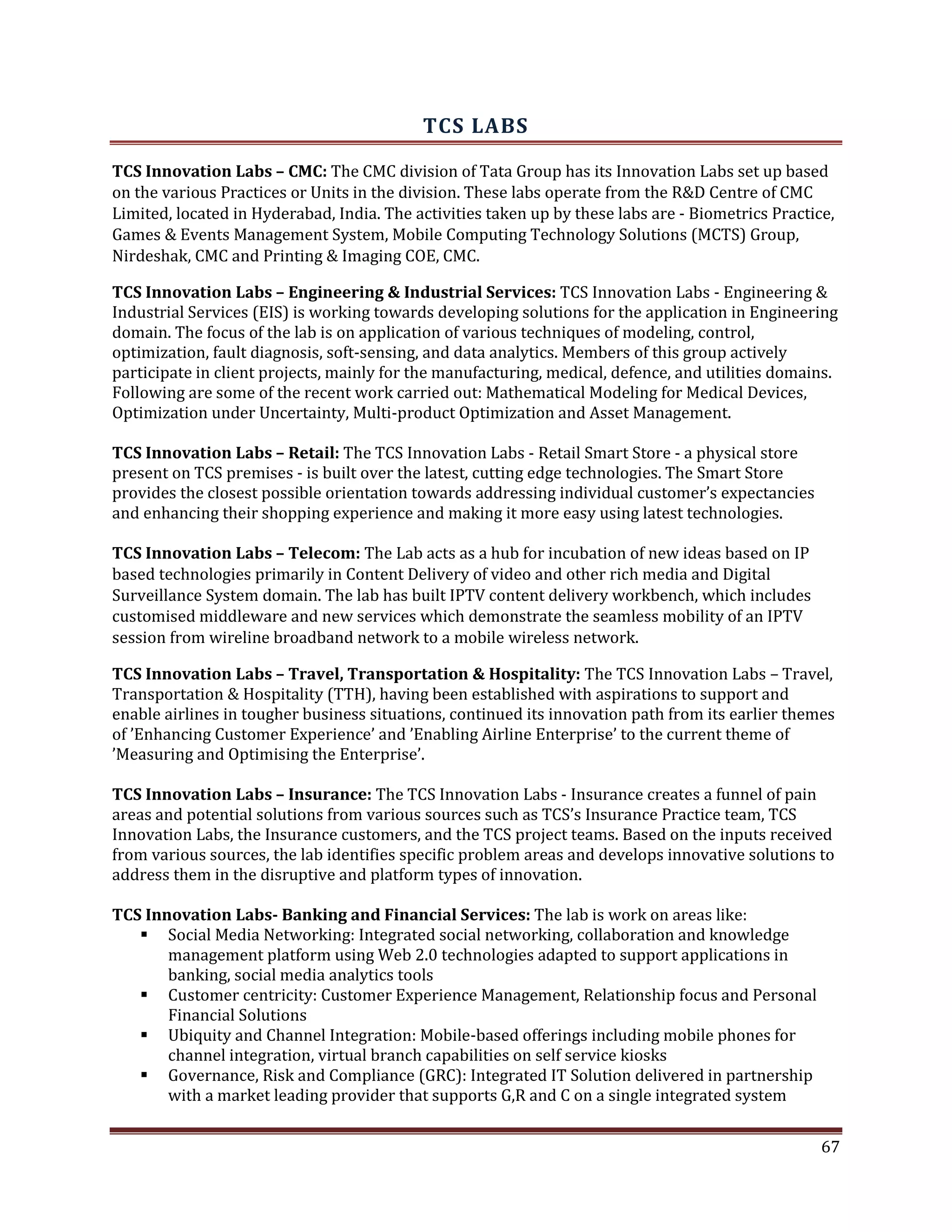 TCS LABS
TCS Innovation Labs – CMC: The CMC division of Tata Group has its Innovation Labs set up based
on the various Practices or Units in the division. These labs operate from the R&D Centre of CMC
Limited, located in Hyderabad, India. The activities taken up by these labs are - Biometrics Practice,
Games & Events Management System, Mobile Computing Technology Solutions (MCTS) Group,
Nirdeshak, CMC and Printing & Imaging COE, CMC.
TCS Innovation Labs – Engineering & Industrial Services: TCS Innovation Labs - Engineering &
Industrial Services (EIS) is working towards developing solutions for the application in Engineering
domain. The focus of the lab is on application of various techniques of modeling, control,
optimization, fault diagnosis, soft-sensing, and data analytics. Members of this group actively
participate in client projects, mainly for the manufacturing, medical, defence, and utilities domains.
Following are some of the recent work carried out: Mathematical Modeling for Medical Devices,
Optimization under Uncertainty, Multi-product Optimization and Asset Management.
TCS Innovation Labs – Retail: The TCS Innovation Labs - Retail Smart Store - a physical store
present on TCS premises - is built over the latest, cutting edge technologies. The Smart Store
provides the closest possible orientation towards addressing individual customer’s expectancies
and enhancing their shopping experience and making it more easy using latest technologies.
TCS Innovation Labs – Telecom: The Lab acts as a hub for incubation of new ideas based on IP
based technologies primarily in Content Delivery of video and other rich media and Digital
Surveillance System domain. The lab has built IPTV content delivery workbench, which includes
customised middleware and new services which demonstrate the seamless mobility of an IPTV
session from wireline broadband network to a mobile wireless network.
TCS Innovation Labs – Travel, Transportation & Hospitality: The TCS Innovation Labs – Travel,
Transportation & Hospitality (TTH), having been established with aspirations to support and
enable airlines in tougher business situations, continued its innovation path from its earlier themes
of ’Enhancing Customer Experience’ and ’Enabling Airline Enterprise’ to the current theme of
’Measuring and Optimising the Enterprise’.
TCS Innovation Labs – Insurance: The TCS Innovation Labs - Insurance creates a funnel of pain
areas and potential solutions from various sources such as TCS’s Insurance Practice team, TCS
Innovation Labs, the Insurance customers, and the TCS project teams. Based on the inputs received
from various sources, the lab identifies specific problem areas and develops innovative solutions to
address them in the disruptive and platform types of innovation.
TCS Innovation Labs- Banking and Financial Services: The lab is work on areas like:
Social Media Networking: Integrated social networking, collaboration and knowledge
management platform using Web 2.0 technologies adapted to support applications in
banking, social media analytics tools
Customer centricity: Customer Experience Management, Relationship focus and Personal
Financial Solutions
Ubiquity and Channel Integration: Mobile-based offerings including mobile phones for
channel integration, virtual branch capabilities on self service kiosks
Governance, Risk and Compliance (GRC): Integrated IT Solution delivered in partnership
with a market leading provider that supports G,R and C on a single integrated system
67