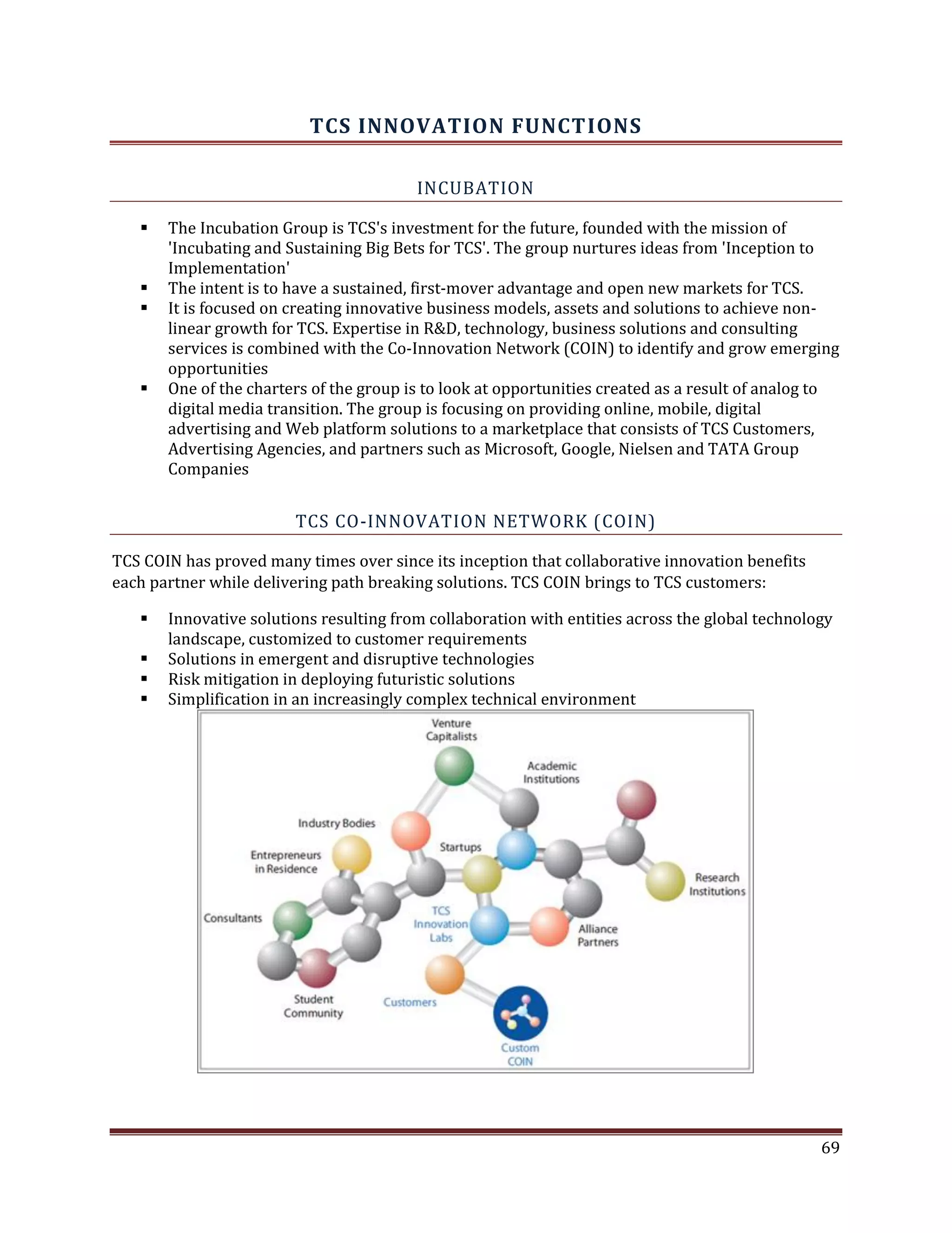 TCS INNOVATION FUNCTIONS
INCUBATION
The Incubation Group is TCS's investment for the future, founded with the mission of
'Incubating and Sustaining Big Bets for TCS'. The group nurtures ideas from 'Inception to
Implementation'
The intent is to have a sustained, first-mover advantage and open new markets for TCS.
It is focused on creating innovative business models, assets and solutions to achieve non-
linear growth for TCS. Expertise in R&D, technology, business solutions and consulting
services is combined with the Co-Innovation Network (COIN) to identify and grow emerging
opportunities
One of the charters of the group is to look at opportunities created as a result of analog to
digital media transition. The group is focusing on providing online, mobile, digital
advertising and Web platform solutions to a marketplace that consists of TCS Customers,
Advertising Agencies, and partners such as Microsoft, Google, Nielsen and TATA Group
Companies
TCS CO-INNOVATION NETWORK (COIN)
TCS COIN has proved many times over since its inception that collaborative innovation benefits
each partner while delivering path breaking solutions. TCS COIN brings to TCS customers:
Innovative solutions resulting from collaboration with entities across the global technology
landscape, customized to customer requirements
Solutions in emergent and disruptive technologies
Risk mitigation in deploying futuristic solutions
Simplification in an increasingly complex technical environment
69