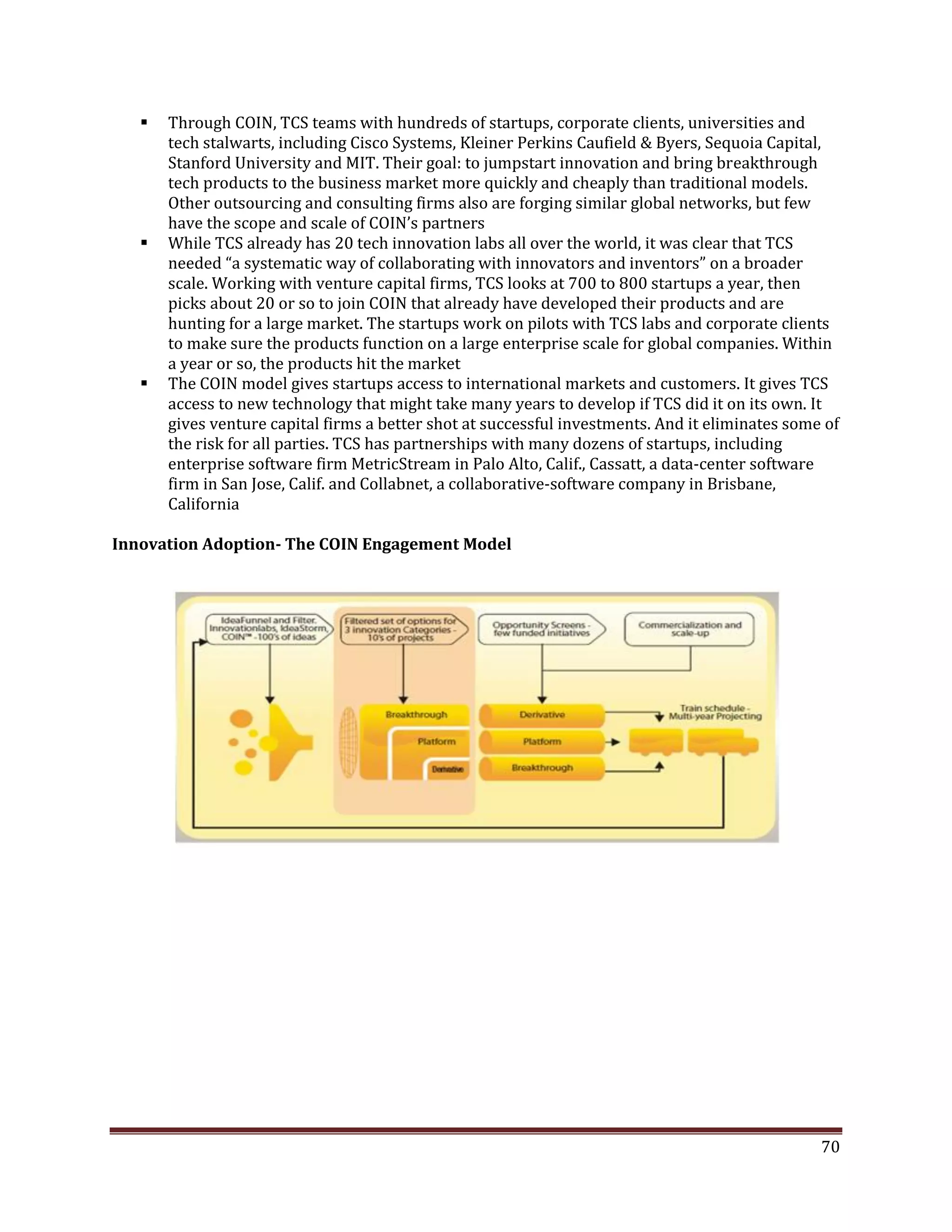  Through COIN, TCS teams with hundreds of startups, corporate clients, universities and
tech stalwarts, including Cisco Systems, Kleiner Perkins Caufield & Byers, Sequoia Capital,
Stanford University and MIT. Their goal: to jumpstart innovation and bring breakthrough
tech products to the business market more quickly and cheaply than traditional models.
Other outsourcing and consulting firms also are forging similar global networks, but few
have the scope and scale of COIN’s partners
While TCS already has 20 tech innovation labs all over the world, it was clear that TCS
needed “a systematic way of collaborating with innovators and inventors” on a broader
scale. Working with venture capital firms, TCS looks at 700 to 800 startups a year, then
picks about 20 or so to join COIN that already have developed their products and are
hunting for a large market. The startups work on pilots with TCS labs and corporate clients
to make sure the products function on a large enterprise scale for global companies. Within
a year or so, the products hit the market
The COIN model gives startups access to international markets and customers. It gives TCS
access to new technology that might take many years to develop if TCS did it on its own. It
gives venture capital firms a better shot at successful investments. And it eliminates some of
the risk for all parties. TCS has partnerships with many dozens of startups, including
enterprise software firm MetricStream in Palo Alto, Calif., Cassatt, a data-center software
firm in San Jose, Calif. and Collabnet, a collaborative-software company in Brisbane,
California
Innovation Adoption- The COIN Engagement Model
70