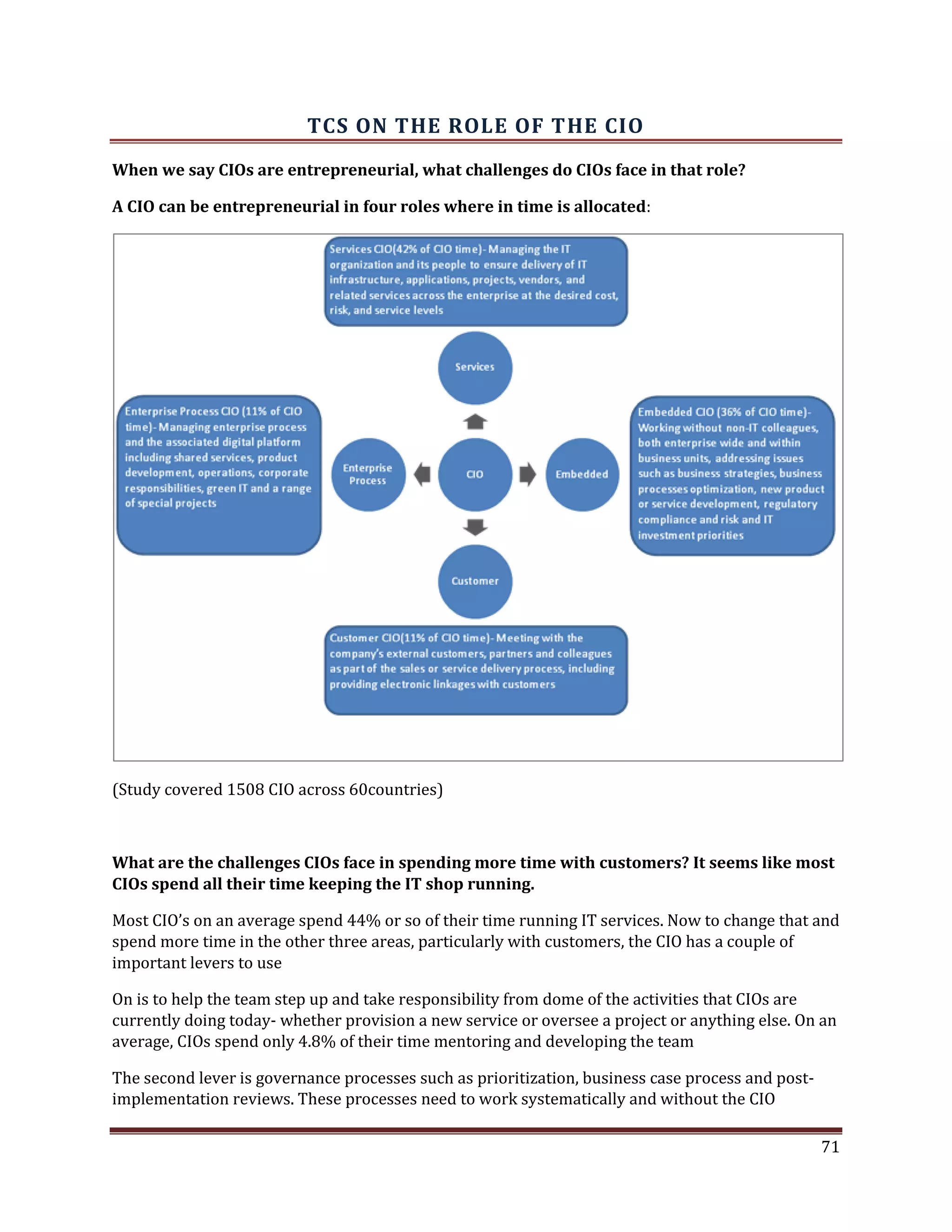 TCS ON THE ROLE OF THE CIO
When we say CIOs are entrepreneurial, what challenges do CIOs face in that role?
A CIO can be entrepreneurial in four roles where in time is allocated:
(Study covered 1508 CIO across 60countries)
What are the challenges CIOs face in spending more time with customers? It seems like most
CIOs spend all their time keeping the IT shop running.
Most CIO’s on an average spend 44% or so of their time running IT services. Now to change that and
spend more time in the other three areas, particularly with customers, the CIO has a couple of
important levers to use
On is to help the team step up and take responsibility from dome of the activities that CIOs are
currently doing today- whether provision a new service or oversee a project or anything else. On an
average, CIOs spend only 4.8% of their time mentoring and developing the team
The second lever is governance processes such as prioritization, business case process and post-
implementation reviews. These processes need to work systematically and without the CIO
71