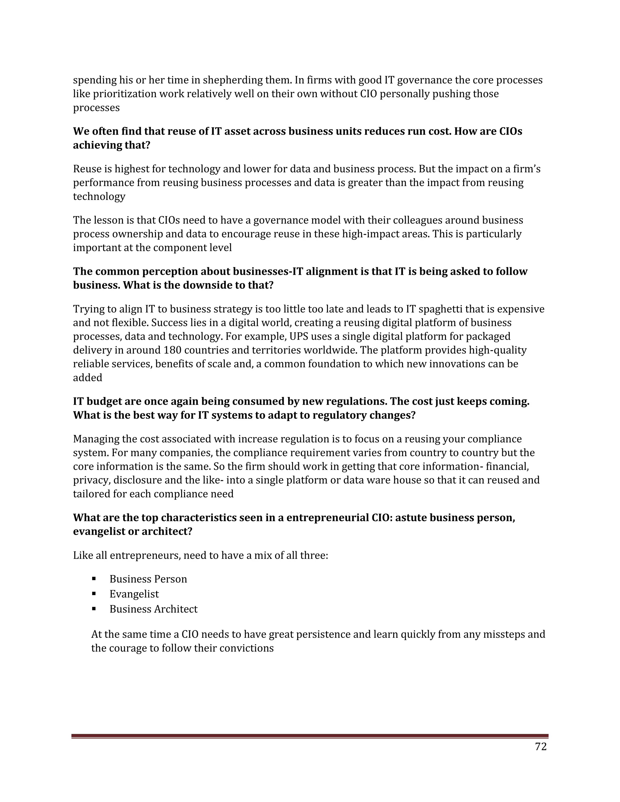 spending his or her time in shepherding them. In firms with good IT governance the core processes
like prioritization work relatively well on their own without CIO personally pushing those
processes
We often find that reuse of IT asset across business units reduces run cost. How are CIOs
achieving that?
Reuse is highest for technology and lower for data and business process. But the impact on a firm’s
performance from reusing business processes and data is greater than the impact from reusing
technology
The lesson is that CIOs need to have a governance model with their colleagues around business
process ownership and data to encourage reuse in these high-impact areas. This is particularly
important at the component level
The common perception about businesses-IT alignment is that IT is being asked to follow
business. What is the downside to that?
Trying to align IT to business strategy is too little too late and leads to IT spaghetti that is expensive
and not flexible. Success lies in a digital world, creating a reusing digital platform of business
processes, data and technology. For example, UPS uses a single digital platform for packaged
delivery in around 180 countries and territories worldwide. The platform provides high-quality
reliable services, benefits of scale and, a common foundation to which new innovations can be
added
IT budget are once again being consumed by new regulations. The cost just keeps coming.
What is the best way for IT systems to adapt to regulatory changes?
Managing the cost associated with increase regulation is to focus on a reusing your compliance
system. For many companies, the compliance requirement varies from country to country but the
core information is the same. So the firm should work in getting that core information- financial,
privacy, disclosure and the like- into a single platform or data ware house so that it can reused and
tailored for each compliance need
What are the top characteristics seen in a entrepreneurial CIO: astute business person,
evangelist or architect?
Like all entrepreneurs, need to have a mix of all three:
Business Person
Evangelist
Business Architect
At the same time a CIO needs to have great persistence and learn quickly from any missteps and
the courage to follow their convictions
72