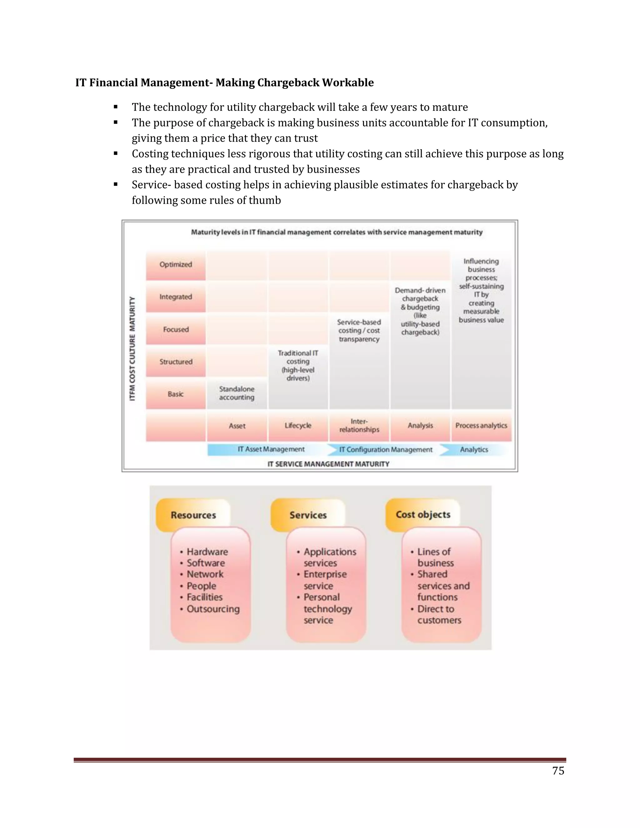 IT Financial Management- Making Chargeback Workable
The technology for utility chargeback will take a few years to mature
The purpose of chargeback is making business units accountable for IT consumption,
giving them a price that they can trust
Costing techniques less rigorous that utility costing can still achieve this purpose as long
as they are practical and trusted by businesses
Service- based costing helps in achieving plausible estimates for chargeback by
following some rules of thumb
75