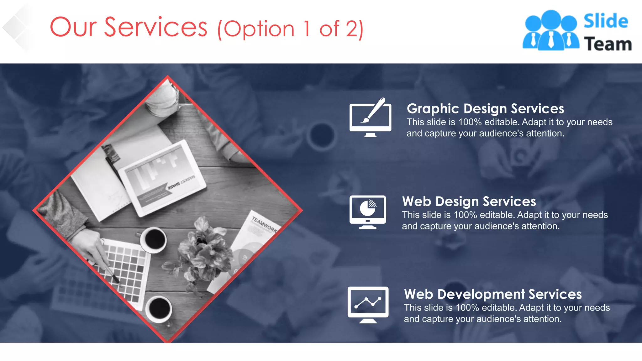 Our Services (Option 1 of 2)
Graphic Design Services
This slide is 100% editable. Adapt it to your needs
and capture your audience's attention.
Web Design Services
This slide is 100% editable. Adapt it to your needs
and capture your audience's attention.
Web Development Services
This slide is 100% editable. Adapt it to your needs
and capture your audience's attention.
15
 