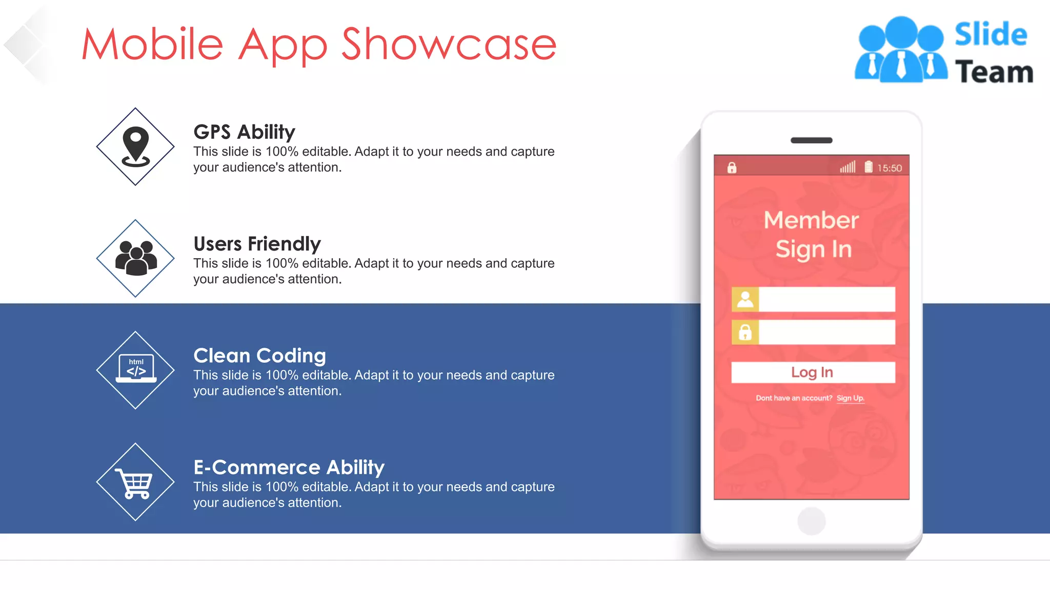 Mobile App Showcase
17
GPS Ability
This slide is 100% editable. Adapt it to your needs and capture
your audience's attention.
Clean Coding
This slide is 100% editable. Adapt it to your needs and capture
your audience's attention.
E-Commerce Ability
This slide is 100% editable. Adapt it to your needs and capture
your audience's attention.
Users Friendly
This slide is 100% editable. Adapt it to your needs and capture
your audience's attention.
 