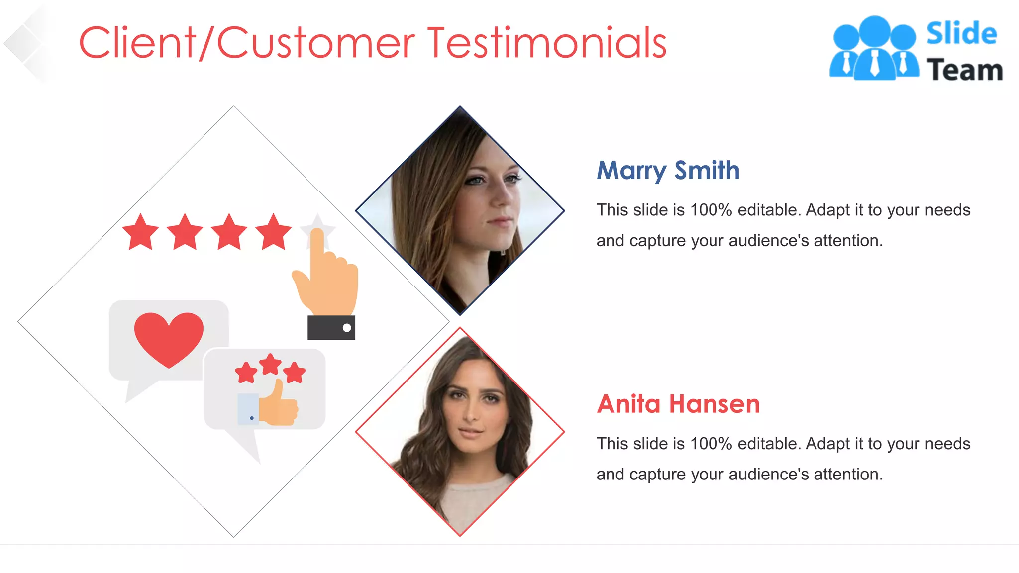 Client/Customer Testimonials
40
Marry Smith
This slide is 100% editable. Adapt it to your needs
and capture your audience's attention.
Anita Hansen
This slide is 100% editable. Adapt it to your needs
and capture your audience's attention.
 