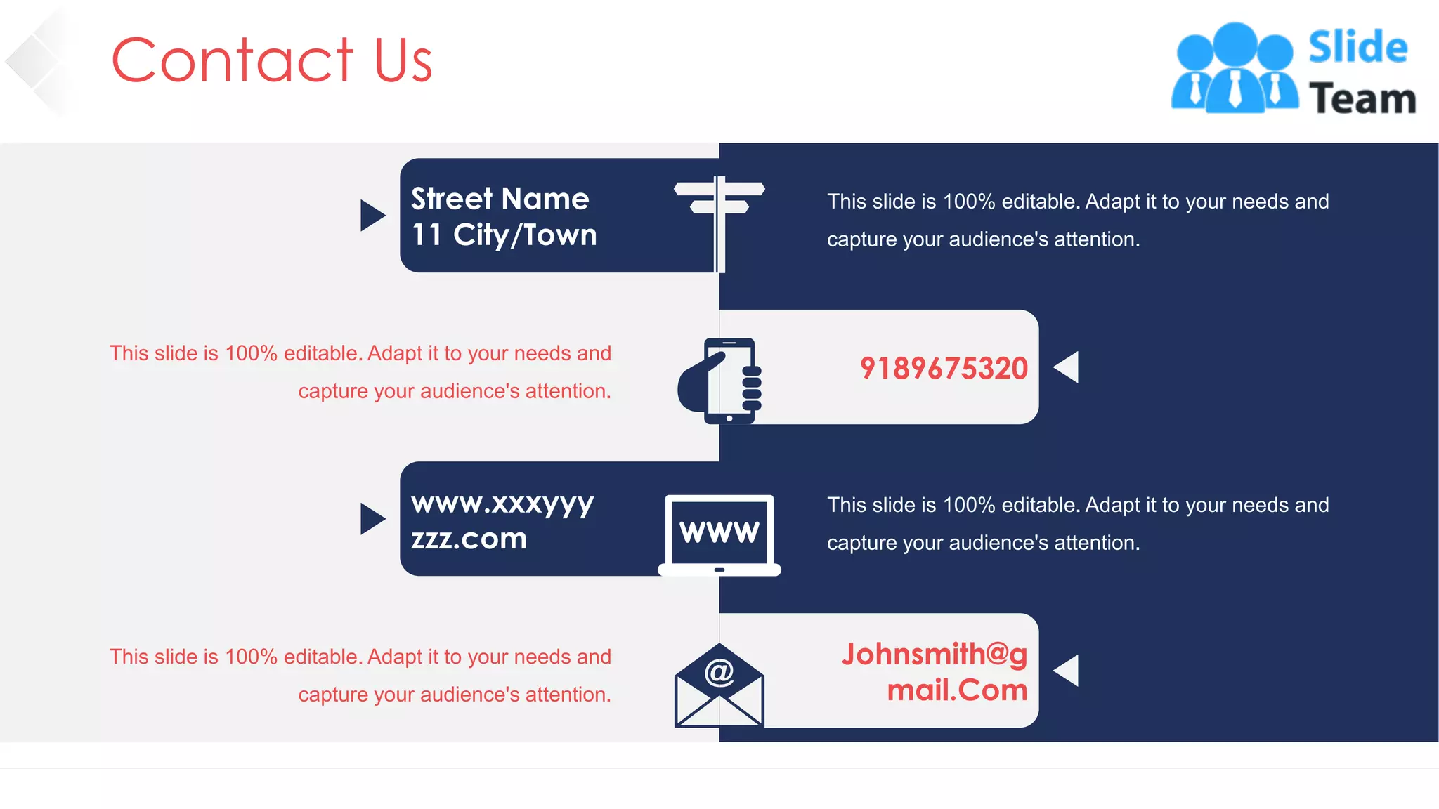 Contact Us
43
Street Name
11 City/Town
9189675320
www.xxxyyy
zzz.com
Johnsmith@g
mail.Com
This slide is 100% editable. Adapt it to your needs and
capture your audience's attention.
This slide is 100% editable. Adapt it to your needs and
capture your audience's attention.
This slide is 100% editable. Adapt it to your needs and
capture your audience's attention.
This slide is 100% editable. Adapt it to your needs and
capture your audience's attention.
 