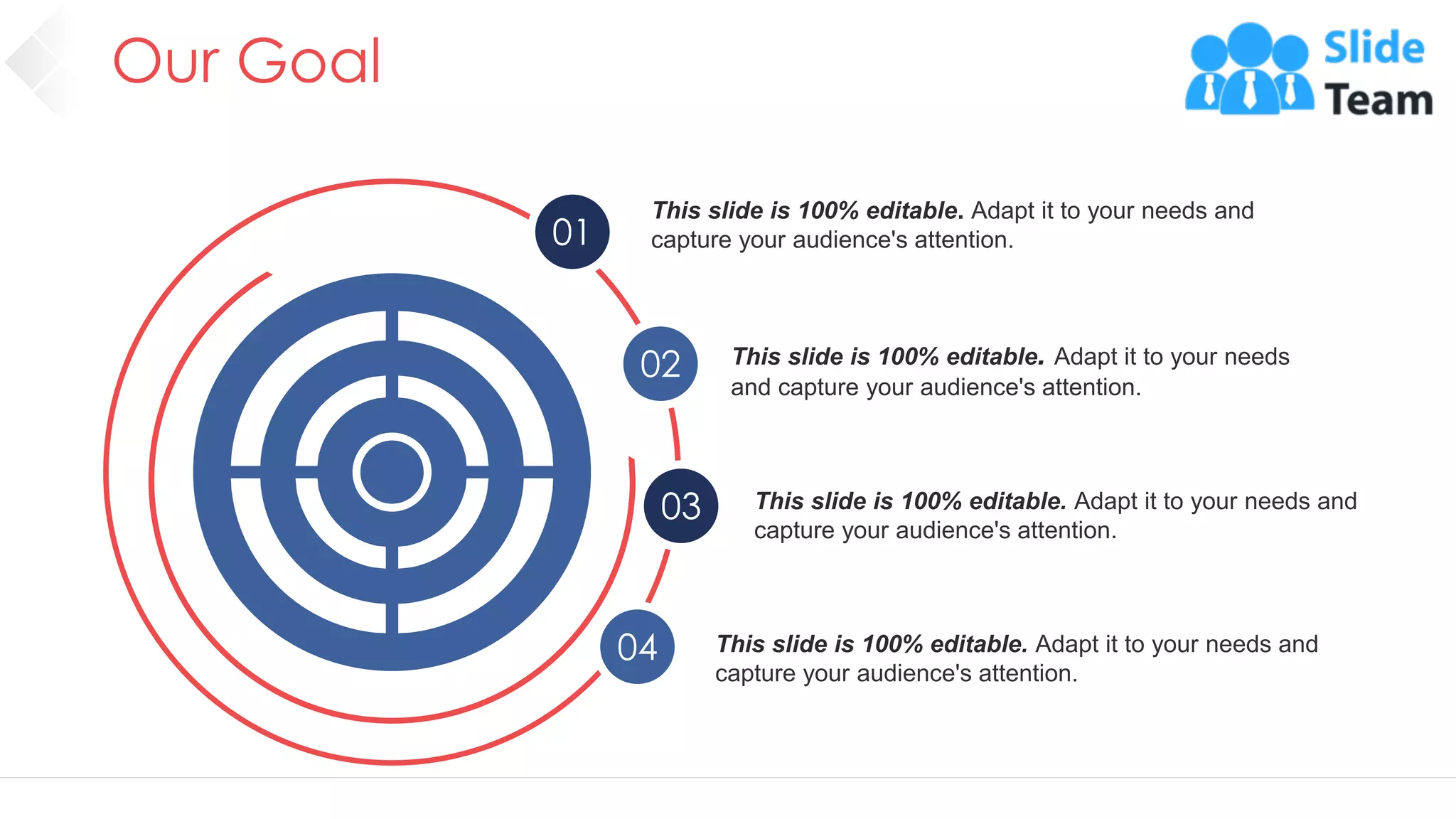 Our Goal
57
01
02
03
04
This slide is 100% editable. Adapt it to your needs and
capture your audience's attention.
This slide is 100% editable. Adapt it to your needs
and capture your audience's attention.
This slide is 100% editable. Adapt it to your needs and
capture your audience's attention.
This slide is 100% editable. Adapt it to your needs and
capture your audience's attention.
 